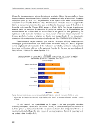 Cambio estructural para la igualdad: Una visión integrada del desarrollo                                                  CEPAL




década, las transacciones con activos derivados de productos básicos ha aumentado en forma
desproporcionada, en comparación con los niveles históricos asociados a la cobertura de riesgos
comerciales (Basu y Gavin, 2011). El predominio de los especuladores sobre los inversionistas
comerciales en los mercados de futuros habría determinado un alza de los precios de los productos
básicos a niveles irracionalmente altos, que no reflejan las tendencias reales de la oferta y la
demanda pertinentes (De Schutter, 2010; Masters y White, 2008). Este tipo de inversionistas,
atraídos hacia los mercados de derivados de productos básicos por la desvinculación que
tradicionalmente ha existido entre las fluctuaciones de los precios de esos productos y las
registradas en los mercados bursátiles y de bonos, suelen operar con índices compuestos por
diversos productos básicos y asignan sus fondos con independencia de los fundamentos
económicos (oferta y demanda) de un determinado mercado físico (UNCTAD, 2008, 2009 y 2011).
       Esta dinámica de los precios explica gran parte del crecimiento (69%) de las exportaciones
de la región, que se expandieron a un ritmo del 13% anual entre 2003 y 2011. El alza de precios
superó ampliamente el incremento de los volúmenes exportados, fenómeno particularmente
importante en términos relativos en los países de América del Sur que son exportadores de
hidrocarburos y de minerales (véase el gráfico III.8).

                                               Gráfico III.8
           AMÉRICA LATINA Y EL CARIBE: TASAS ANUALES DE AUMENTO DEL VOLUMEN Y EL PRECIO
                                                                       a
                             DE LAS EXPORTACIONES DE BIENES, 2003-2011
                                            (En porcentajes)

                        América Latina y el Caribe           4                          9



                                  América del Sur            4                               12



                                            Brasil               4                               13



                                   Centroamérica                     6              3



                                          México             4                  6



                                Países del Caribe        1               8


                                                     0                   5                  10                 15   20


                                                                             Volumen                  Precio

Fuente: Comisión Económica para América Latina y el Caribe (CEPAL), sobre la base de información oficial de los países.
a
    En las cifras del Caribe se incluyen datos sobre Barbados, Haití, Jamaica, la República Dominicana, Suriname y Trinidad
    y Tabago.



       En este contexto, las exportaciones de la región a sus tres principales mercados
extrarregionales (Asia y el Pacífico, los Estados Unidos y la Unión Europea) se concentraron en
materias primas y manufacturas basadas en recursos naturales. Esto refleja la tendencia a la
reprimarización inducida por los altos precios de las materias primas durante la mayor parte de
ese período (véase el gráfico III.9).




122
 