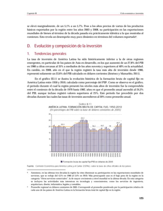 Capítulo III                                                                                              Ciclo económico e inversión




se elevó marginalmente, de un 5,1% a un 5,7%. Pese a los altos precios de varios de los productos
básicos exportados por la región entre los años 2003 y 2008, su participación en las exportaciones
mundiales de bienes al término de la década pasada era prácticamente idéntica a la que mostraba al
comienzo. Esto revela un desempeño muy poco dinámico en términos del volumen exportado8.


D. Evolución y composición de la inversión
1.       Tendencias generales
La tasa de inversión de América Latina ha sido históricamente inferior a la de otras regiones
emergentes, en particular de los países de Asia en desarrollo, en los que aumentó de un 27,8% del PIB
en 1980 a cifras cercanas al 35% a mediados de los años noventa y superiores al 40% en la actualidad.
En cambio, en 2008, año en el que la región registró la tasa más alta de inversión desde 1980,
representó solamente un 23,6% del PIB calculado en dólares corrientes (Jiménez y Manuelito, 2011).
       En el gráfico III.11 se ilustra la evolución histórica de la formación bruta de capital fijo en
América Latina entre 1950 y 2010, calculada como porcentaje del PIB9. Como se observa en el gráfico,
el período durante el cual la región presentó los niveles más altos de inversión fue la comprendida
entre el comienzo de la década de 1970 hasta 1982, años en que el promedio anual ascendió al 24,3%
del PIB, aunque incluso registró valores superiores al 25%. Este período fue precedido por dos
décadas durante las cuales las tasas de inversión ascendieron al 20% como promedio anual.

                                                     Gráfico III.11
                       AMÉRICA LATINA: FORMACIÓN BRUTA DE CAPITAL FIJO, 1950-2010
                        (En porcentajes del PIB sobre la base de dólares constantes de 2005)
                       30

                                                           24,3
                       25
                                                                                                   20,7
                                     20,3
                       20                                               18,2     18,7      18



                        15


                        10


                         5


                         0
                             1950
                             1952
                             1954
                             1956
                             1958
                             1960
                             1962
                             1964
                             1966
                             1968
                             1970
                             1972
                             1974
                             1976
                             1978
                             1980




                             1998
                             2000
                             2002
                             2004
                             2006
                             2008
                             2010
                             1982
                             1984
                             1986
                             1988
                             1990
                             1992
                             1994
                             1996




                                       Formación bruta de capital fijo/PIB en dólares de 2005

Fuente: Comisión Económica para América Latina y el Caribe (CEPAL), sobre la base de cifras oficiales de los países.

8    Asimismo, en las últimas tres décadas la región ha visto disminuir su participación en las exportaciones mundiales de
     servicios, que se redujo del 4,5% en 1980 al 3,4% en 2010. Más preocupante aun es el bajo peso de la región en la
     categoría “Otros servicios comerciales”, la de mayor crecimiento a nivel mundial en la última década. En esta categoría
     se incluyen las actividades más intensivas en tecnología y conocimientos, como los servicios de ingeniería,
     arquitectura, diseño, informática, legales y contables.
9    Promedio regional en dólares constantes de 2005. Corresponde al promedio ponderado por la participación relativa de
     cada uno de los países de América Latina en la formación bruta total de capital fijo en la región.


                                                                                                                                125
 