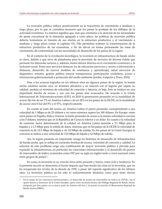 Cambio estructural para la igualdad: Una visión integrada del desarrollo                                         CEPAL




       La inversión pública influye positivamente en la trayectoria de crecimiento a mediano y
largo plazo, por lo que se considera necesario que los países la protejan de los altibajos de la
actividad económica. Lo anterior significa que, más que orientarse a la atención de las necesidades
de ajuste coyuntural de la demanda agregada a corto plazo, las políticas de inversión pública
debería formularse en función de sus efectos en la estructura productiva y el crecimiento a
mediano y largo plazo (véase el capítulo VI). Ello permitiría sostener la transformación de la
estructura productiva de las economías, a fin de elevar en forma permanente las tasas de
crecimiento, de conformidad con las necesidades de desarrollo de los países de la región.
       En el contexto de la revolución tecnológica, la inversión en infraestructura de banda ancha
es clave, debido a que sirve de plataforma para la provisión de servicios de diversa índole que
permean los diferentes sectores y, además, tienen efectos directos en el crecimiento económico y la
inclusión social. Entre esos servicios destacan los de educación (servicios y acceso a información a
distancia, desarrollo de nuevos modelos de enseñanza y aprendizaje), salud (servicios de
diagnóstico remoto), gestión pública (mayor transparencia, participación ciudadana, acceso a
información gubernamental) y protección del medio ambiente (Jordán, Galperin y Peres, 2010).
      Pese a los avances logrados en los últimos años en algunos países de la región, la banda
ancha continúa siendo cara, en términos absolutos y en relación con el ingreso per cápita; su
calidad, medida en términos de velocidad de conexión y latencia, es baja. Esto se traduce en una
importante brecha de acceso y uso con los países más avanzados. De acuerdo a la Unión
Internacional de Telecomunicaciones (UIT), en 2010 la penetración promedio en la modalidad de
acceso fijo fue de un 7% en América Latina y de un 26% en los países de la OCDE; en la modalidad
de acceso móvil fue del 8% y el 57%, respectivamente.
        En cuanto al costo del acceso, en América Latina el precio promedio correspondiente a una
velocidad de 1 Mbps es de 25 dólares y en casos extremos supera los 100 dólares. En Europa -entre
otros países en España, Italia y Francia- la tarifa promedio de acceso a la misma velocidad es cercana
a los 5 dólares, mientras que en la República de Corea es inferior a un dólar. En cuanto a la velocidad
de conexión, factor determinante de la calidad, en América Latina asciende a 3,1 Mbps para la
bajadas y a 1,3 Mbps para la subida de datos, mientras que en los países de la OCDE la velocidad de
conexión es de 12,1 Mbps de bajada y de 3,0 Mbps de subida. En los países de la Unión Europea la
conexión se realiza a una velocidad de 13,8 Mbps de bajada y 4,0 Mbps de subida.
       Así, la región presenta un importante rezago en términos de desarrollo de infraestructura
de banda ancha, que se refleja en crecientes brechas de acceso, velocidad de conexión y calidad. La
solución de este problema exige una combinación de mayor inversión pública y privada para
expandir la infraestructura, en particular las conexiones internacionales y el desarrollo de puntos
de intercambio de tráfico (conocidos como IXP por su sigla en inglés) tanto a nivel nacional como
entre grupos de países11.
       En suma, la inversión es un vínculo clave entre presente y futuro, entre ciclo y tendencia. En
la presente sección se demuestra el fuerte impacto que han tenido las crisis en la inversión, que no
ha recuperado los niveles de la década de 1970, a pesar del repunte significativo de los últimos
años. La inversión pública no ha sido lo suficientemente dinámica como para tener efectos

11   En el campo de las conexiones internacionales y el desarrollo de puntos de intercambio de tráfico, la CEPAL, con el
     apoyo técnico y financiero de la Unión Europea, opera como secretaría técnica del Diálogo Regional de Banda Ancha,
     integrado por diez países, en su mayor parte de América del Sur, y ha puesto en marcha el Observatorio Regional de
     Banda Ancha (ORBA).


132
 