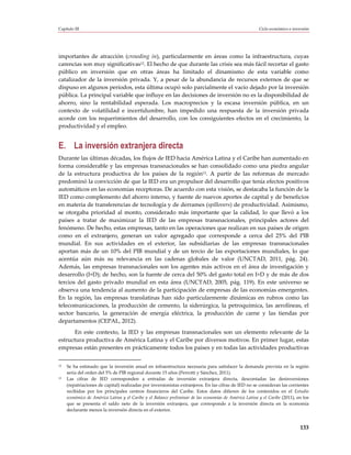 Capítulo III                                                                                            Ciclo económico e inversión




importantes de atracción (crowding in), particularmente en áreas como la infraestructura, cuyas
carencias son muy significativas12. El hecho de que durante las crisis sea más fácil recortar el gasto
público en inversión que en otras áreas ha limitado el dinamismo de esta variable como
catalizador de la inversión privada. Y, a pesar de la abundancia de recursos externos de que se
dispuso en algunos períodos, esta última ocupó solo parcialmente el vacío dejado por la inversión
pública. La principal variable que influye en las decisiones de inversión no es la disponibilidad de
ahorro, sino la rentabilidad esperada. Los macroprecios y la escasa inversión pública, en un
contexto de volatilidad e incertidumbre, han impedido una respuesta de la inversión privada
acorde con los requerimientos del desarrollo, con los consiguientes efectos en el crecimiento, la
productividad y el empleo.


E. La inversión extranjera directa
Durante las últimas décadas, los flujos de IED hacia América Latina y el Caribe han aumentado en
forma considerable y las empresas transnacionales se han consolidado como una piedra angular
de la estructura productiva de los países de la región13. A partir de las reformas de mercado
predominó la convicción de que la IED era un propulsor del desarrollo que tenía efectos positivos
automáticos en las economías receptoras. De acuerdo con esta visión, se destacaba la función de la
IED como complemento del ahorro interno, y fuente de nuevos aportes de capital y de beneficios
en materia de transferencias de tecnología y de derrames (spillovers) de productividad. Asimismo,
se otorgaba prioridad al monto, considerado más importante que la calidad, lo que llevó a los
países a tratar de maximizar la IED de las empresas transnacionales, principales actores del
fenómeno. De hecho, estas empresas, tanto en las operaciones que realizan en sus países de origen
como en el extranjero, generan un valor agregado que corresponde a cerca del 25% del PIB
mundial. En sus actividades en el exterior, las subsidiarias de las empresas transnacionales
aportan más de un 10% del PIB mundial y de un tercio de las exportaciones mundiales, lo que
acentúa aún más su relevancia en las cadenas globales de valor (UNCTAD, 2011, pág. 24).
Además, las empresas transnacionales son los agentes más activos en el área de investigación y
desarrollo (I+D); de hecho, son la fuente de cerca del 50% del gasto total en I+D y de más de dos
tercios del gasto privado mundial en esta área (UNCTAD, 2005, pág. 119). En este universo se
observa una tendencia al aumento de la participación de empresas de las economías emergentes.
En la región, las empresas translatinas han sido particularmente dinámicas en rubros como las
telecomunicaciones, la producción de cemento, la siderúrgica, la petroquímica, las aerolíneas, el
sector bancario, la generación de energía eléctrica, la producción de carne y las tiendas por
departamentos (CEPAL, 2012).
       En este contexto, la IED y las empresas transnacionales son un elemento relevante de la
estructura productiva de América Latina y el Caribe por diversos motivos. En primer lugar, estas
empresas están presentes en prácticamente todos los países y en todas las actividades productivas


12   Se ha estimado que la inversión anual en infraestructura necesaria para satisfacer la demanda prevista en la región
     sería del orden del 5% de PIB regional durante 15 años (Perrotti y Sánchez, 2011).
13   Las cifras de IED corresponden a entradas de inversión extranjera directa, descontadas las desinversiones
     (repatriaciones de capital) realizadas por inversionistas extranjeros. En las cifras de IED no se consideran las corrientes
     recibidas por los principales centros financieros del Caribe. Estos datos difieren de los contenidos en el Estudio
     económico de América Latina y el Caribe y el Balance preliminar de las economías de América Latina y el Caribe (2011), en los
     que se presenta el saldo neto de la inversión extranjera, que corresponde a la inversión directa en la economía
     declarante menos la inversión directa en el exterior.


                                                                                                                              133
 