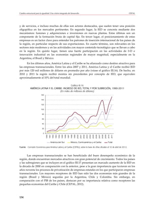 Cambio estructural para la igualdad: Una visión integrada del desarrollo                                                                                                                  CEPAL




y de servicios, e incluso muchas de ellas son actores destacados, que suelen tener una posición
oligopólica en los mercados pertinentes. En segundo lugar, la IED se concreta mediante dos
mecanismos: fusiones y adquisiciones e inversiones en nuevas plantas. Estas últimas son un
componente de la formación bruta de capital fijo. En tercer lugar, el posicionamiento de estas
empresas es un factor clave para entender los patrones de inserción internacional de los países de
la región, en particular respecto de sus exportaciones. En cuarto término, son relevantes en los
sectores más modernos y en las actividades con mayor contenido tecnológico que se llevan a cabo
en la región. En quinto lugar, tienen una fuerte participación en las actividades de I+D e
innovación industrial en las economías regionales de mayor magnitud, especialmente en la
Argentina, el Brasil y México.
      En los últimos años, América Latina y el Caribe se ha afianzado como destino atractivo para
las empresas transnacionales. Entre los años 2007 y 2011, América Latina y el Caribe recibió IED
por más 120 mil millones de dólares en promedio por año (véase el gráfico III.16). De hecho, en
2010 y 2011 la región recibió montos sin precedentes por concepto de IED, que equivalen
aproximadamente al 10% del total mundial.

                                                Gráfico III.16
             AMÉRICA LATINA Y EL CARIBE: INGRESO DE IED, TOTAL Y POR SUBREGIÓN, 1990-2011
                                      (En miles de millones de dólares)
                          160

                          140

                          120

                          100

                           80

                           60

                           40

                           20

                            0
                                1990
                                       1991
                                              1992
                                                     1993
                                                            1994
                                                                   1995
                                                                          1996
                                                                                 1997
                                                                                        1998
                                                                                               1999
                                                                                                      2000
                                                                                                             2001
                                                                                                                    2002
                                                                                                                           2003
                                                                                                                                  2004
                                                                                                                                         2005
                                                                                                                                                2006
                                                                                                                                                       2007
                                                                                                                                                              2008
                                                                                                                                                                     2009
                                                                                                                                                                            2010
                                                                                                                                                                                   2011




                                          América del Sur                               México, Centroamérica y el Caribe                                                   Total

Fuente: Comisión Económica para América Latina y el Caribe (CEPAL), sobre la base de cifras oficiales al 16 de abril de 2012.



       Las empresas transnacionales se han beneficiado del buen desempeño económico de la
región, donde encuentran mercados atractivos con gran potencial de crecimiento. Todos los países
y las subregiones que se incluyen en el gráfico III.17 presentan un marcado aumento de la IED en
la década de 2000 en comparación con la anterior, pese a la gran importancia que tuvieron en los
años noventa los procesos de privatización de empresas estatales en los que participaron empresas
transnacionales. Los mayores receptores de IED han sido las dos economías más grandes de la
región (Brasil y México) seguidas por la Argentina, Chile y Colombia. Sin embargo, en
comparación con el PIB de los países, destacan por su importancia relativa como receptores las
pequeñas economías del Caribe y Chile (CEPAL, 2012).



134
 