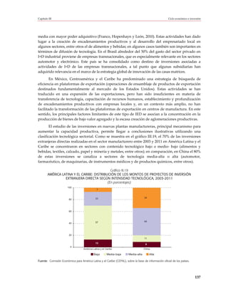 Capítulo III                                                                                          Ciclo económico e inversión




media con mayor poder adquisitivo (Franco, Hopenhayn y León, 2010). Estas actividades han dado
lugar a la creación de encadenamientos productivos y al desarrollo del empresariado local en
algunos sectores, entre otros el de alimentos y bebidas; en algunos casos también son importantes en
términos de difusión de tecnología. En el Brasil alrededor del 50% del gasto del sector privado en
I+D industrial proviene de empresas transnacionales, que es especialmente relevante en los sectores
automotor y electrónico. Este país se ha consolidado como destino de inversiones asociadas a
actividades de I+D de las empresas transnacionales, a tal punto que algunas subsidiarias han
adquirido relevancia en el marco de la estrategia global de innovación de las casas matrices.
        En México, Centroamérica y el Caribe ha predominado una estrategia de búsqueda de
eficiencia en plataformas de exportación (operaciones de ensamblaje de productos de exportación
destinados fundamentalmente al mercado de los Estados Unidos). Estas actividades se han
traducido en una expansión de las exportaciones, pero han sido insuficientes en materia de
transferencia de tecnología, capacitación de recursos humanos, establecimiento y profundización
de encadenamientos productivos con empresas locales y, en un contexto más amplio, no han
facilitado la transformación de las plataformas de exportación en centros de manufactura. En este
sentido, los principales factores limitantes de este tipo de IED se asocian a la concentración en la
producción de bienes de bajo valor agregado y la escasa creación de aglomeraciones productivas.
        El estudio de las inversiones en nuevas plantas manufactureras, principal mecanismo para
aumentar la capacidad productiva, permite llegar a conclusiones ilustrativas utilizando una
clasificación tecnológica sectorial. Como se muestra en el gráfico III.19, el 70% de las inversiones
extranjeras directas realizadas en el sector manufacturero entre 2003 y 2011 en América Latina y el
Caribe se concentraron en sectores con contenido tecnológico bajo o medio- bajo (alimentos y
bebidas, textiles, calzado, papel y minería y metales, entre otros); en comparación, en China el 80%
de estas inversiones se canaliza a sectores de tecnología media-alta o alta (automotor,
farmacéutico, de maquinarias, de instrumentos médicos y de productos químicos, entre otros).

                                              Gráfico III.19
        AMÉRICA LATINA Y EL CARIBE: DISTRIBUCIÓN DE LOS MONTOS DE PROYECTOS DE INVERSIÓN
                  EXTRANJERA DIRECTA SEGÚN INTENSIDAD TECNOLÓGICA, 2003-2011
                                            (En porcentajes)
                       100
                                               7


                                             23                                     34
                        80




                        60



                                             57                                     46
                        40




                        20
                                                                                    11

                                             13
                                                                                     9
                         0
                                   América Latina y el Caribe                       China

                                            Baja        Media-baja     Media-alta        Alta

Fuente: Comisión Económica para América Latina y el Caribe (CEPAL), sobre la base de información oficial de los países.




                                                                                                                            137
 