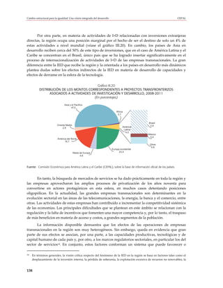 Cambio estructural para la igualdad: Una visión integrada del desarrollo                                                  CEPAL




       Por otra parte, en materia de actividades de I+D relacionadas con inversiones extranjeras
directas, la región ocupa una posición marginal por el hecho de ser el destino de solo un 4% de
estas actividades a nivel mundial (véase el gráfico III.20). En cambio, los países de Asia en
desarrollo reciben cerca del 50% de este tipo de inversiones, que en el caso de América Latina y el
Caribe se concentran en el Brasil, único país que se ha logrado insertar significativamente en el
proceso de internacionalización de actividades de I+D de las empresas transnacionales. La gran
diferencia entre la IED que recibe la región y la orientada a los países en desarrollo más dinámicos
plantea dudas sobre los efectos indirectos de la IED en materia de desarrollo de capacidades y
efectos de derrame en la esfera de la tecnología.

                                            Gráfico III.20
          DISTRIBUCIÓN DE LOS MONTOS CORRESPONDIENTES A PROYECTOS TRANSFRONTERIZOS
                ASOCIADOS A ACTIVIDADES DE INVESTIGACIÓN Y DESARROLLO, 2008-2011
                                         (En porcentajes)

                                Asia y el Pacífico
                                       47,5
                                                                               África
                                                                                0,7


                                                                                                  Brasil
                          Oriente Medio                                                            2,9
                               2,9                                                  América
                                                                                     Latina
                                                                                      4,0
                                                                                                 México
                                                                                                  0,4
                          América del Norte
                                16,7
                                                                                                  Otros
                                                                                                   0,8
                                                                           Europa occidental
                                          Resto de Europa                        23,4
                                                4,6




Fuente: Comisión Económica para América Latina y el Caribe (CEPAL), sobre la base de información oficial de los países.



       En tanto, la búsqueda de mercados de servicios se ha dado prácticamente en toda la región y
las empresas aprovecharon los amplios procesos de privatización de los años noventa para
convertirse en actores protagónicos en esta esfera, en muchos casos detentando posiciones
oligopólicas. En la actualidad, las grandes empresas transnacionales son determinantes en la
evolución sectorial en las áreas de las telecomunicaciones, la energía, la banca y el comercio, entre
otras. Las actividades de estas empresas han contribuido a incrementar la competitividad sistémica
de las economías. Las principales dificultades que se plantean en este ámbito se relacionan con la
regulación y la falta de incentivos que fomenten una mayor competencia y, por lo tanto, el traspaso
de más beneficios en materia de acceso y costos, a grandes segmentos de la población.
       La información disponible demuestra que los efectos de las operaciones de empresas
transnacionales en la región son muy heterogéneos. Sin embargo, queda en evidencia que gran
parte de sus efectos se asocian, por una parte, a las capacidades productivas, tecnológicas y de
capital humano de cada país y, por otro, a los marcos regulatorios sectoriales, en particular los del
sector de servicios14. En conjunto, estos factores conforman un sistema que puede favorecer o

14   En términos generales, la visión crítica respecto del fenómeno de la IED en la región se basa en factores tales como el
     desplazamiento de la inversión interna, la pérdida de soberanía, la explotación excesiva de recursos no renovables, la


138
 