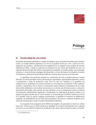 Prólogo




                                                                                    Prólogo


A. Continuidad de una visión
El presente documento profundiza y amplía los planteos que la Comisión Económica para América
Latina y el Caribe (CEPAL) plasmara en La hora de la igualdad: Brechas por cerrar, caminos por abrir1,
propuesta que sometió a consideración de los gobiernos en su trigésimo tercer período de sesiones
celebrado en 2010, y donde se colocaron los cimientos de una visión del desarrollo de cara a la
segunda década del siglo XXI. Dicha visión planteó la igualdad, en sentido amplio, como principio
normativo y como horizonte estratégico del desarrollo y, a la luz del mismo, los desafíos en materia
de dinámicas y políticas de desarrollo que deberían concurrir para acercarse a ese horizonte.
       La igualdad como principio normativo y orientación, tal cual se planteó entonces, supone
difundir a lo ancho del tejido social el desarrollo de capacidades, oportunidades laborales y acceso
a prestaciones y redes de protección social. Pero no solo eso. También es la igualdad una
condición de la ciudadanía, de carácter normativa en el campo de los derechos civiles, políticos,
sociales y ambientales. Por lo mismo, el documento citado enfatizó la importancia de un orden
democrático deliberativo con la plena concurrencia y voz de los más diversos actores, y subrayó la
importancia del Estado como garante de estos derechos, con sus consiguientes tareas en materia
de promoción, redistribución, regulación y fiscalización. La importancia de pactos sociales y, en
especial, de pactos fiscales fue el “cierre natural” en el mensaje que la CEPAL acuñara en La hora
de la igualdad. Pues los pactos conjugan, precisamente, la igualdad en términos de deliberación
ampliada, de redistribución de los frutos del crecimiento y de accesos a distintos eslabones de la
inclusión social que dan cuerpo a la plena titularidad de derechos.
      La recepción de la propuesta de la CEPAL fue amplia y ha generado un efecto en cadena
hasta hoy. Creemos que en 2010, plantear la igualdad en el centro del desarrollo tuvo especial
sincronía con una inflexión histórica favorable para ello, sobre todo en América Latina y el Caribe.

1   LC/G.2432(SES.33/3).



                                                                                                   13
 