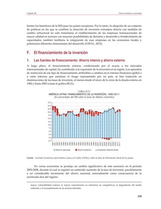 Capítulo III                                                                                            Ciclo económico e inversión




limitar los beneficios de la IED para los países receptores. Por lo tanto, la adopción de un conjunto
de políticas en las que se combine la atracción de inversión extranjera directa con medidas de
cambio estructural no solo fomentaría el establecimiento de las empresas transnacionales de
mayor calidad en sectores con mayores posibilidades de derrame y desarrollo y fortalecimiento de
capacidades; también facilitaría la integración de esas empresas en las economías locales y
potenciaría diferentes dimensiones del desarrollo (CEPAL, 2012).


F. El financiamiento de la inversión
1.       Las fuentes de financiamiento: Ahorro interno y ahorro externo
A largo plazo, el financiamiento externo, condicionado por el acceso a los mercados
internacionales de capital, ha contribuido a la expansión de la inversión en la región. Los episodios
de restricción de ese tipo de financiamiento atribuibles a cambios en el entorno financiero global o
a crisis internas que acentúan el riesgo representado por un país, se han traducido en
disminuciones de las tasas de inversión, al menos desde el inicio de la crisis de la deuda externa en
1982 y hasta 2003 (véase el gráfico III.21).

                                                    Gráfico III.21
                        AMÉRICA LATINA: FINANCIAMIENTO DE LA INVERSIÓN, 1980-2011
                            (En porcentajes del PIB sobre la base de dólares corrientes)

                       27,5
                       25,0
                       22,5
                       20,0
                       17,5
                       15,0
                       12,5
                       10,0
                        7,5
                        5,0
                        2,5
                        0,0
                       -2,5
                              1980
                              1981
                              1982
                              1983
                              1984
                              1985
                              1986
                              1987
                              1988
                              1989
                              1990
                              1991
                              1992
                              1993
                              1994
                              1995
                              1996
                              1997
                              1998
                              1999
                              2000
                              2001
                              2002
                              2003
                              2004
                              2005
                              2006
                              2007
                              2008
                              2009
                              2010
                              2011




                                Ahorro nacional         Ahorro externo        Inversión interna bruta



Fuente: Comisión Económica para América Latina y el Caribe (CEPAL), sobre la base de información oficial de los países.



      En varias economías se produjo un cambio significativo de este escenario en el período
2003-2008, durante el cual se registró un sostenido aumento de la tasa de inversión, paralelamente
a un considerable incremento del ahorro nacional, esencialmente como consecuencia de la
acentuada alza del ingreso.


     mayor vulnerabilidad externa, la mayor concentración en industrias no competitivas, la degradación del medio
     ambiente y el incumplimiento de las normas laborales.


                                                                                                                              139
 
