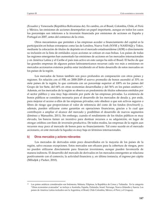 Capítulo III                                                                                       Ciclo económico e inversión




(Ecuador y Venezuela (República Bolivariana de). En cambio, en el Brasil, Colombia, Chile, el Perú
y México, las emisiones de acciones desempeñan un papel importante, aunque en todos los casos
los porcentajes son inferiores a la inversión financiada por emisiones de acciones en España y
Portugal en 2007, antes del comienzo de la crisis.
       Otros mecanismos que permiten a las empresas acceder a financiamiento del capital es la
participación en bolsas extranjeras como las de Londres, Nueva York (NYSE y NASDAQ) y Tokio,
mediante la colocación de títulos de depósito en el mercado estadounidense (ADR) o directamente
su inclusión en la lista de entidades cuyas acciones se cotizan en esas bolsas. Los países de todas
las regiones emergentes han aumentado las emisiones de acciones en los mercados internacionales
y en América Latina y el Caribe el país más activo en este campo ha sido el Brasil. El hecho de que
las grandes empresas de algunos países latinoamericanos recurran cada vez más a emisiones en
mercados accionarios externos podría estar incidiendo en el lento desarrollo de estos mercados en
los países de la región.
       Los mercados de bonos también son poco profundos en comparación con otros países y
regiones. En relación con el PIB, en 2000-2009 el acervo promedio de bonos ascendió al 33% en
siete países de la región, lo que contrasta con un porcentaje superior al 100% en los países del
Grupo de los Siete, del 64% en otras economías desarrolladas y del 56% en los países asiáticos19.
Además, en los mercados de la región se observa un predominio de títulos soberanos emitidos por
el sector público y una muy baja emisión por parte de las empresas privadas. La existencia de
bonos públicos se considera necesaria para el desarrollo de los mercados de deuda y, por ende,
para mejorar el acceso a ellos de las empresas privadas; esto obedece a que son activos seguros o
libres de riesgo que proporcionan el valor de referencia del costo de los fondos (benchmark) y,
además, pueden utilizarse como garantías en operaciones financieras, gracias a lo cual que
contribuyen a ampliar el alcance del mercado y posibilitan el desarrollo de nuevos segmentos
(Jiménez y Manuelito, 2011). Sin embargo, cuando el rendimiento de los títulos públicos es muy
elevado, los bancos tienen un incentivo para destinar recursos a su adquisición, en lugar de
otorgar créditos con fines de inversión productiva. De todos modos, las empresas de la región aun
recurren muy poco al mercado de bonos para su financiamiento. Tal como sucede en el mercado
accionario, en este mercado la liquidez es muy baja en términos internacionales.

b)       Otros mercados y actores relevantes
       Los mercados de derivados están poco desarrollados en la mayoría de los países de la
región, salvo escasas excepciones. Estos mercados son eficaces para la cobertura de riesgos, pero
no pueden utilizarse directamente para financiar inversiones, aunque pueden favorecerla de
manera indirecta. El desarrollo del mercado de derivados en los mercados emergentes se relaciona
positivamente con el comercio, la actividad financiera y, en última instancia, el ingreso per cápita
(Mihaljek y Packer, 2010).




19   Los países asiáticos considerados son Indonesia, Malasia, Filipinas, la República de Corea y Tailandia. En la categoría
     “Otras economías avanzadas” se incluye a Australia, España, Finlandia, Israel, Noruega, Nueva Zelandia y Suecia. Los
     países de América Latina incluidos son la Argentina, el Brasil, Chile Colombia, México, el Perú y el Uruguay.


                                                                                                                         147
 