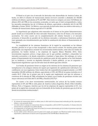 Cambio estructural para la igualdad: Una visión integrada del desarrollo                                             CEPAL




      El Brasil es el país con el mercado de derivados más desarrollado de América Latina; de
hecho, en 2010 el volumen de transacciones diarias (turnover) ascendió a alrededor de 184.000
millones de dólares, equivalentes al 9% del PIB20. Este monto se compara con unos 13,8 billones de
dólares (36% del PIB) en las economías avanzadas, en tanto que el total correspondiente a todos
los mercados emergentes fue de 1,2 billones de dólares, equivalente a alrededor del 6% del PIB
(Mihaljek y Packer, 2010)21. En México, cuyo mercado de derivados tiene una relativa relevancia, el
volumen de transacciones diarias equivale al 1% del PIB.
       La importancia que adquieran estos mercados en el futuro en los países latinoamericanos
puede incidir en el desarrollo de otros mercados financieros, como los de bonos y los mercados
accionarios. Tal como ocurre con la complementación del sistema bancario y el mercado
accionario, el desarrollo en paralelo de los distintos mercados y subsistemas financieros podría
traer aparejada una retroalimentación que facilite la canalización del ahorro al financiamiento de
largo plazo.
      La complejidad de los sistemas financieros de la región ha aumentado en las últimas
décadas, período en el que se han incorporado a ellos nuevos actores. En muchos países están
adquiriendo una importancia creciente los inversionistas institucionales, entre otros los fondos de
pensiones, los fondos mutuos y las empresas de seguros (Banco Mundial, 2011). Estos
inversionistas requieren activos a largo plazo, por lo que podrían contribuir a desarrollar los
mercados accionarios y de deuda corporativa a mediano y largo plazo. Sin embargo, en varios
países el financiamiento de la formación de capital por parte de estos agentes se ha visto limitado
por su tendencia a invertir en depósitos bancarios o títulos públicos, ya sea en respuesta a
disposiciones regulatorias o por las elevadas tasas de interés que estos ofrecen.
      Los fondos de pensiones tienen su origen en las reformas de los sistemas de pensiones que
reemplazaron a los antiguos sistemas de reparto por regímenes de capitalización individual o los
combinaron con esos regímenes. Estos fondos han ido expandiéndose progresivamente y en 2010
manejaban 456.000 millones de dólares, equivalentes al 30% del PIB de los países incluidos en el
cuadro III.17. Chile fue el primer país de la región que implementó este tipo de reformas a
comienzos de la década de 1980; actualmente los países cuyos fondos de pensiones revisten una
mayor relevancia son Chile (68,7% del PIB) y Panamá (319,7%)22.
      En cuanto a los otros inversionistas institucionales, los activos de los fondos mutuos
representan el 10% del PIB en siete países de América Latina (Argentina, Brasil, Chile Colombia,
México, Perú y Uruguay), mientras que los de las empresas de seguros representan el 6%. Los
países de la región han avanzado más en el desarrollo de los fondos de pensiones que en el de los
demás inversionistas institucionales23.




20   El volumen de transacciones diarias se define como el valor total de las transacciones realizadas por día, expresado en
     dólares y como promedio diario.
21   Los datos sobre el volumen de transacciones diarias corresponden a abril de 2010. En promedio, el volumen diario de
     transacciones se cuadruplicó en la última década.
22   En comparación, en los países del Grupo de los Siete los recursos administrados por los fondos de pensiones equivalen
     en promedio a solo un 34% del PIB.
23   En este ámbito existen diferencias entre los países de la región; por ejemplo, en el Brasil los fondos mutuos son muy
     importantes y administran un total de activos equivalente al 42% del PIB (Banco Mundial, 2011).


148
 