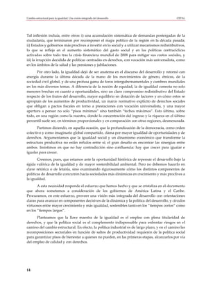 Cambio estructural para la igualdad: Una visión integrada del desarrollo                        CEPAL




Tal inflexión incluía, entre otros: i) una acumulación sistemática de demandas postergadas de la
ciudadanía, que terminaron por recomponer el mapa político de la región en la década pasada;
ii) Estados y gobiernos más proclives a invertir en lo social y a utilizar mecanismos redistributivos,
lo que se refleja en el aumento sistemático del gasto social y en las políticas contracíclicas
activadas sobre todo tras la crisis financiera mundial de 2008 para mitigar sus costos sociales, y
iii) la irrupción decidida de políticas centradas en derechos, con vocación más universalista, como
en los ámbitos de la salud y las pensiones y jubilaciones.
       Por otro lado, la igualdad dejó de ser anatema en el discurso del desarrollo y retornó con
energía durante la última década de la mano de los movimientos de género, étnicos, de la
sociedad civil global, y de una profusa gama de foros intergubernamentales y cumbres mundiales
en los más diversos temas. A diferencia de la noción de equidad, la de igualdad connota no solo
menores brechas en cuanto a oportunidades, sino un claro compromiso redistributivo del Estado
respecto de los frutos del desarrollo, mayor equilibrio en dotación de factores y en cómo estos se
apropian de los aumentos de productividad, un marco normativo explícito de derechos sociales
que obligan a pactos fiscales en torno a prestaciones con vocación universalista, y una mayor
apertura a pensar no solo “pisos mínimos” sino también “techos máximos”. Esto último, sobre
todo, en una región como la nuestra, donde la concentración del ingreso y la riqueza en el último
percentil suele ser, en términos proporcionales y en comparación con otras regiones, desmesurada.
       Partimos diciendo, en aquella ocasión, que la profundización de la democracia, como orden
colectivo y como imaginario global compartido, clama por mayor igualdad de oportunidades y de
derechos. Argumentamos que la igualdad social y un dinamismo económico que transforme la
estructura productiva no están reñidos entre sí; el gran desafío es encontrar las sinergias entre
ambos. Insistimos en que no hay contradicción sino confluencia: hay que crecer para igualar e
igualar para crecer.
       Creemos, pues, que estamos ante la oportunidad histórica de repensar el desarrollo bajo la
égida valórica de la igualdad y de mayor sostenibilidad ambiental. Pero no debemos hacerlo en
clave retórica o de letanía, sino examinando rigurosamente cómo los distintos componentes de
políticas de desarrollo concurren hacia sociedades más dinámicas en crecimiento y más proclives a
la igualdad.
       A esta necesidad responde el esfuerzo que hemos hecho y que se cristaliza en el documento
que ahora sometemos a consideración de los gobiernos de América Latina y el Caribe.
Procuramos, en este esfuerzo, proveer una visión más integrada del desarrollo con orientaciones
claras para avanzar en componentes decisivos de la dinámica y la política del desarrollo, y círculos
virtuosos entre mayor crecimiento y más igualdad, sostenibles tanto en los “tiempos cortos” como
en los “tiempos largos”.
      Planteamos que la llave maestra de la igualdad es el empleo con plena titularidad de
derechos, y que la política social es el complemento indispensable para enfrentar riesgos en el
camino del cambio estructural. En efecto, la política industrial es de largo plazo, y en el camino las
recomposiciones sectoriales en función de saltos de productividad requieren de la política social
para garantizar pisos de bienestar a quienes no pueden, en las primeras etapas, alcanzarlos por vía
del empleo de calidad y con derechos.




14
 