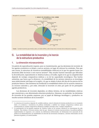 Cambio estructural para la igualdad: Una visión integrada del desarrollo                                                                   CEPAL




     Recuadro III.1 (conclusión)
                                                     C. BANCO DE DESARROLLO DEL CARIBE
                                                               (En porcentajes)
                                                          Agricultura, silvicultura
                                                                  y pesca         Explotación de minas
                                                                     (3)               y canteras
                                      Financiamiento y distribución                        (1)
                                                 (17)
                                                                                            Manufacturas
                                                                                                  (4)

                                                                                               Turismo
                                                                                                 (2)



                                                                                               Transporte, comunicaciones
                                                                                                   y defensa marítima
                                                                                                           (22)



                                       Otros                                                  Electricidad y agua
                                       (33)                                                            (6)



                                                                                       Servicios sociales
                                                                                              (12)


     Fuente: Comisión Económica para América Latina y el Caribe (CEPAL), sobre la base de las memorias de las instituciones respectivas.




G. La rentabilidad de la inversión y la inercia
   de la estructura productiva
1.          La dimensión microeconómica
Un patrón de especialización requiere, para su transformación, que las decisiones de inversión de
los agentes económicos se dirijan a nuevos sectores, en lugar de reforzar los existentes. Para que
esto ocurra, la estructura de incentivos (rentabilidades relativas) en la que los agentes basan sus
decisiones debe favorecer a esos nuevos sectores27. Hay muchos factores inerciales que dificultan
la diversificación, especialmente en América Latina y el Caribe, región en la que la competitividad
depende de ventajas comparativas estáticas y no de las capacidades tecnológicas. Hay fuertes
asimetrías, que hacen que la eficiencia y la rentabilidad de los sectores intensivos en tecnología
sean relativamente más bajas en la región, a lo que se añade el efecto del alza de los precios de los
productos básicos. Este fenómeno ha fortalecido la rentabilidad relativa de los sectores intensivos
en recursos naturales y, por ende, reforzado la inversión en estos por parte de los principales
agentes productivos.
      Las decisiones de inversión dependen, en último término, de las rentabilidades relativas
que caracterizan a una determinada estructura productiva. Interesan, en particular, las decisiones
de inversión de las grandes empresas, por su papel de liderazgo tecnológico y productivo en
muchos sectores dinámicos de la economía28.


27     La estructura de incentivos depende de variables estáticas, como la dotación de factores productivos en un momento
       dado y la existencia o inexistencia de políticas destinadas a redefinir las ventajas comparativas estáticas para
       transformarlas en ventajas comparativas dinámicas, también conocidas como “ventajas competitivas".
28     La participación de las grandes empresas de América Latina en los sectores intensivos en conocimiento ha sido
       limitada. Esto obedece a diversas razones, entre las que destacan el contexto macroeconómico, las políticas públicas
       implementadas en respuesta a ese contexto, las deficiencias institucionales, las limitaciones de la ejecución de las
       políticas de industrialización, las modalidades de atracción de inversiones extranjeras, y factores relacionados con los
       patrones de gestión y el control familiar.


156
 