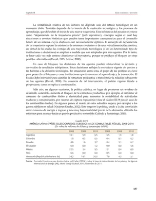 Capítulo III                                                                                         Ciclo económico e inversión




       La rentabilidad relativa de los sectores no depende solo del retraso tecnológico en un
momento dado. También depende de la inercia de la evolución tecnológica y los procesos de
aprendizaje, que dificultan el inicio de una nueva trayectoria. Esta influencia del pasado se conoce
como “dependencia de la trayectoria previa” (path dependence), concepto según el cual hay
situaciones o eventos históricos que pueden tener importantes consecuencias para el desarrollo
futuro de un sistema, cuyos efectos no son necesariamente óptimos. El concepto de dependencia
de la trayectoria supone la existencia de retornos crecientes o de una retroalimentación positiva,
en virtud de las cuales las ventajas de una trayectoria tecnológica (o de un determinado tipo de
instituciones o decisiones) se amplían a medida que son adoptadas por más agentes. Por lo tanto,
se hace cada vez más costoso abandonar tal trayectoria, porque se produce el bloqueo de otras
posibles alternativas (David, 1985; Arrow, 2000).
       En caso de bloqueo, las decisiones de los agentes pueden obstaculizar la revisión y
corrección de resultados subóptimos. Estas decisiones reflejan la estructura vigente de precios y
las barreras a la difusión tecnológica. En situaciones como esta, el papel de las políticas es clave
para poner fin al bloqueo y crear instituciones que favorezcan al aprendizaje y la innovación. El
Estado debe intervenir para cambiar la estructura productiva o transformar la relación subyacente
de los agentes (David, 2000). En ausencia de tal intervención, el patrón vigente tiende a
perpetuarse, como se explica a continuación.
       Más aún, en algunas ocasiones, la política pública, en lugar de promover un sendero de
desarrollo sostenible, aumenta el bloqueo de la estructura productiva, por ejemplo, al subsidiar al
consumo de combustibles fósiles y electricidad para aumentar la rentabilidad de actividades
maduras y contaminantes, por razones de captura regulatoria (véase el cuadro III.19 para el caso de
los combustibles fósiles). En algunos países, el monto de estos subsidios supera, por ejemplo, a los
gastos públicos en salud (Naciones Unidas, 2012). Este sesgo en la política, unido a la alta correlación
entre consumo de energía e ingreso y una muy baja elasticidad precio de la demanda, dificulta los
esfuerzos para avanzar hacia un patrón productivo sostenible (Galindo y Samaniego, 2010).

                                               Cuadro III.19
    AMÉRICA LATINA (PAÍSES SELECCIONADOS): SUBSIDIOS A LOS COMBUSTIBLES FÓSILES, 2008-2010
                          (En miles de millones de dólares y porcentajes del PIB)

                                                2008          2009          2010          2008         2009          2010
Argentina                                        18,1           5,9           6,5          5,5           1,9           1,8
Colombia                                          1,0           0,3           0,5          0,4           0,1           0,2
Ecuador                                           4,6           1,6           3,7          8,4           3,1           6,7
El Salvador                                       0,0           0,0           1,2          0,0           0,0           5,6
México                                           22,5           3,4           9,5          2,1           0,4           0,9
Perú                                              0,6           0,0           0,0          0,5           0,0           0,0
Venezuela (República Bolivariana de)             24,2          14,1         20,0           7,8           4,3           5,1

Fuente: Comisión Económica para América Latina y el Caribe (CEPAL), sobre la base de datos oficiales de los países y de Agencia
        Internacional de Energía (AIE), World Energy Outlook 2011,noviembre de 2011.




                                                                                                                           157
 