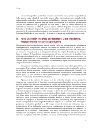 Prólogo




       La vocación igualitaria es también vocación universalista: todos quieren ser productivos,
todos quieren mejor calidad de vida, todos quieren saber, todos quieren estar educados, todos
quieren empleo y derechos. A eso aspiramos en la CEPAL, a construir un proyecto de desarrollo
inclusivo que provea de espacios para que todos los segmentos de la sociedad puedan llevar
adelante sus potencialidades y proyectos de vida, sobre la base del cambio estructural con
sostenibilidad ambiental. Al hablar de igualdad estamos hablando de política productiva. Estamos
hablando de distribución, de propiedad y apropiación de los bienes colectivos y de la construcción
de ganancias de productividad genuinas y no espurias; es decir, a partir de la plena comprensión de
la renovabilidad de los recursos naturales y de su uso en el tiempo con igualdad intergeneracional.


B. Hacia una visión integrada del desarrollo: Ciclo y tendencia,
   macroeconomía y estructura productiva
El documento que aquí presentamos integra, en una visión que matiza múltiples relaciones de
interdependencia, componentes decisivos del desarrollo: manejo del ciclo y manejo de la
estructura, política macroeconómica y política industrial, dinamismo productivo con convergencia
en niveles de productividad (y la consiguiente difusión del empleo de calidad y con derechos
hacia el conjunto de la población económicamente activa) e impacto sobre la igualdad. Estas
dinámicas e interdependencias se examinan a la luz de una profusa casuística que se presenta a lo
largo del documento, con evidencia histórica y desde la experiencia más reciente, comparando
distintos países latinoamericanos y caribeños, y contrastando la región con otras que han tenido
comportamientos más dinámicos.
       Este esfuerzo constituye, a nuestro juicio, un nuevo cimiento cuyo énfasis gira en torno a la
construcción de un enfoque integrado de desarrollo y que presta especial atención a las lecciones
de las últimas décadas y también a las de los distintos paradigmas del desarrollo ensayados en la
región desde los tiempos de la industrialización mediante sustitución de importaciones. Nos
damos, pues, a la tarea de mirar el futuro, pero nutriendo la perspectiva hacia delante con los
balances históricos del desarrollo latinoamericano.
       Aprender de las lecciones del pasado y de las tendencias actuales, en una perspectiva
integrada que busca articular la dimensión macroeconómica con la productiva, implica poner en
estrecha relación estos distintos componentes de política que, en las últimas décadas, han tenido
un diálogo intermitente y no del todo fecundo. Dicho de otro modo, la política macroeconómica y
la política industrial no pueden correr por caminos divergentes sino que deben articularse para
construir sinergias intertemporales. Estas sinergias se deben dar entre dinámicas de corto y de
largo plazo. Desde la ribera de la macroeconomía, las políticas fiscales, monetarias y cambiarias no
solo deben actuar optimizando impactos en la longitud, los costos y los beneficios de los ciclos,
medidos a partir de buenos indicadores nacionales. Pueden, al mismo tiempo, incentivar la
inversión de largo plazo, la diversificación de la estructura productiva y, muy especialmente, la
mayor convergencia en niveles de productividad del conjunto de la economía. Esta convergencia
progresiva en el ámbito productivo y del empleo provee de sentido de pertenencia para el
fortalecimiento de la ciudadanía, genera mayor predisposición al consenso de mejoras en el
bienestar y, a la vez, promueve relaciones más virtuosas entre la participación de la sociedad y la
orientación de la economía. Inversamente, una mayor diversificación productiva, con alta
incorporación de progreso técnico y menores brechas de productividad así como con mayor
eficiencia energética y ambiental, constituye un acervo fundamental para “blindar” la economía


                                                                                                 15
 