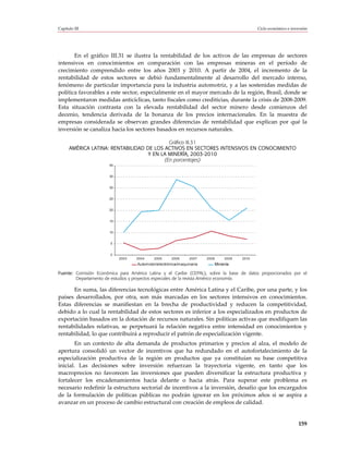 Capítulo III                                                                                   Ciclo económico e inversión




       En el gráfico III.31 se ilustra la rentabilidad de los activos de las empresas de sectores
intensivos en conocimientos en comparación con las empresas mineras en el período de
crecimiento comprendido entre los años 2003 y 2010. A partir de 2004, el incremento de la
rentabilidad de estos sectores se debió fundamentalmente al desarrollo del mercado interno,
fenómeno de particular importancia para la industria automotriz, y a las sostenidas medidas de
política favorables a este sector, especialmente en el mayor mercado de la región, Brasil, donde se
implementaron medidas anticíclicas, tanto fiscales como crediticias, durante la crisis de 2008-2009.
Esta situación contrasta con la elevada rentabilidad del sector minero desde comienzos del
decenio, tendencia derivada de la bonanza de los precios internacionales. En la muestra de
empresas considerada se observan grandes diferencias de rentabilidad que explican por qué la
inversión se canaliza hacia los sectores basados en recursos naturales.

                                            Gráfico III.31
      AMÉRICA LATINA: RENTABILIDAD DE LOS ACTIVOS EN SECTORES INTENSIVOS EN CONOCIMIENTO
                                    Y EN LA MINERÍA, 2003-2010
                                          (En porcentajes)
                       40


                       35


                       30


                       25


                       20


                       15


                       10


                       5


                       0
                            2003   2004    2005      2006     2007    2008       2009   2010
                                   Automotor/electrónica/maquinaria          Minería

Fuente: Comisión Económica para América Latina y el Caribe (CEPAL), sobre la base de datos proporcionados por el
        Departamento de estudios y proyectos especiales de la revista América economía.

      En suma, las diferencias tecnológicas entre América Latina y el Caribe, por una parte, y los
países desarrollados, por otra, son más marcadas en los sectores intensivos en conocimientos.
Estas diferencias se manifiestan en la brecha de productividad y reducen la competitividad,
debido a lo cual la rentabilidad de estos sectores es inferior a los especializados en productos de
exportación basados en la dotación de recursos naturales. Sin políticas activas que modifiquen las
rentabilidades relativas, se perpetuará la relación negativa entre intensidad en conocimientos y
rentabilidad, lo que contribuirá a reproducir el patrón de especialización vigente.
        En un contexto de alta demanda de productos primarios y precios al alza, el modelo de
apertura consolidó un vector de incentivos que ha redundado en el autofortalecimiento de la
especialización productiva de la región en productos que ya constituían su base competitiva
inicial. Las decisiones sobre inversión refuerzan la trayectoria vigente, en tanto que los
macroprecios no favorecen las inversiones que pueden diversificar la estructura productiva y
fortalecer los encadenamientos hacia delante o hacia atrás. Para superar este problema es
necesario redefinir la estructura sectorial de incentivos a la inversión, desafío que los encargados
de la formulación de políticas públicas no podrán ignorar en los próximos años si se aspira a
avanzar en un proceso de cambio estructural con creación de empleos de calidad.


                                                                                                                     159
 