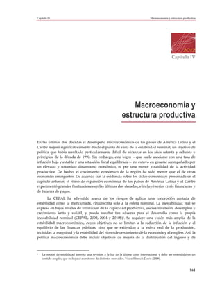 Capítulo IV                                                                          Macroeconomía y estructura productiva




                                                                                                      Capítulo IV




                                                                   Macroeconomía y
                                                               estructura productiva

En las últimas dos décadas el desempeño macroeconómico de los países de América Latina y el
Caribe mejoró significativamente desde el punto de vista de la estabilidad nominal, un objetivo de
política que había resultado particularmente difícil de alcanzar en los años setenta y ochenta y
principios de la década de 1990. Sin embargo, este logro —que suele asociarse con una tasa de
inflación baja y estable y una situación fiscal equilibrada— no estuvo en general acompañado por
un elevado y sostenido dinamismo económico, ni por una menor volatilidad de la actividad
productiva. De hecho, el crecimiento económico de la región ha sido menor que el de otras
economías emergentes. De acuerdo con la evidencia sobre los ciclos económicos presentada en el
capítulo anterior, el ritmo de expansión económica de los países de América Latina y el Caribe
experimentó grandes fluctuaciones en las últimas dos décadas, e incluyó serias crisis financieras y
de balanza de pagos.
       La CEPAL ha advertido acerca de los riesgos de aplicar una concepción acotada de
estabilidad como la mencionada, circunscrita solo a la esfera nominal. La inestabilidad real se
expresa en bajos niveles de utilización de la capacidad productiva, escasa inversión, desempleo y
crecimiento lento y volátil, y puede resultar tan adversa para el desarrollo como la propia
inestabilidad nominal (CEPAL, 2002, 2004 y 2010b)1. Se requiere una visión más amplia de la
estabilidad macroeconómica, cuyos objetivos no se limiten a la reducción de la inflación y el
equilibrio de las finanzas públicas, sino que se extiendan a la esfera real de la producción,
incluidas la magnitud y la estabilidad del ritmo de crecimiento de la economía y el empleo. Así, la
política macroeconómica debe incluir objetivos de mejora de la distribución del ingreso y de



1   La noción de estabilidad amerita una revisión a la luz de la última crisis internacional y debe ser entendida en un
    sentido amplio, que incluya el monitoreo de distintos mercados. Véase Ffrench-Davis (2008).



                                                                                                                     161
 