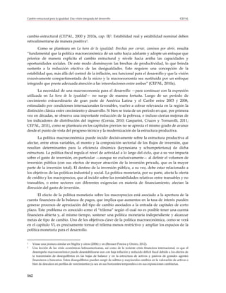 Cambio estructural para la igualdad: Una visión integrada del desarrollo                                              CEPAL




cambio estructural (CEPAL, 2000 y 2010a, cap. II)2. Estabilidad real y estabilidad nominal deben
retroalimentarse de manera positiva3.
       Como se planteara en La hora de la igualdad: Brechas por cerrar, caminos por abrir, resulta
“fundamental que la política macroeconómica dé un salto hacia adelante y adopte un enfoque que
priorice de manera explícita el cambio estructural y nivele hacia arriba las capacidades y
oportunidades sociales. De este modo disminuyen las brechas de productividad, lo que brinda
sustento a la reducción efectiva de las desigualdades. Esto requiere una concepción de la
estabilidad que, más allá del control de la inflación, sea funcional para el desarrollo y que la visión
excesivamente compartimentada de la micro y la macroeconomía sea sustituida por un enfoque
integrado que preste adecuada atención a las interrelaciones entre ambas” (CEPAL, 2010a).
       La necesidad de una macroeconomía para el desarrollo —para continuar con la expresión
utilizada en La hora de la igualdad— no surge de manera fortuita. Luego de un período de
crecimiento extraordinario de gran parte de América Latina y el Caribe entre 2003 y 2008,
estimulado por condiciones internacionales favorables, vuelve a cobrar relevancia en la región la
distinción clásica entre crecimiento y desarrollo. Si bien se trata de un período en que, por primera
vez en décadas, se observa una importante reducción de la pobreza, e incluso ciertas mejoras de
los indicadores de distribución del ingreso (Cornia, 2010; Gasparini, Cruces y Tornarolli, 2011;
CEPAL, 2011), como se planteara en los capítulos previos no se aprecia el mismo grado de avance
desde el punto de vista del progreso técnico y la modernización de la estructura productiva.
       La política macroeconómica puede incidir decisivamente sobre la estructura productiva al
afectar, entre otras variables, el monto y la composición sectorial de los flujos de inversión, que
resultan determinantes para la eficiencia dinámica (keynesiana y schumpeteriana) de dicha
estructura. La política fiscal regula el nivel de actividad a lo largo del ciclo, que a su vez impacta
sobre el gasto de inversión, en particular —aunque no exclusivamente— al definir el volumen de
inversión pública (con sus efectos de mayor atracción de la inversión privada, que es la mayor
parte de la inversión total). El destino de la inversión pública, a su vez, debe estar relacionado a
los objetivos de las políticas industrial y social. La política monetaria, por su parte, afecta la oferta
de crédito y los macroprecios, que al incidir sobre las rentabilidades relativas entre transables y no
transables, o entre sectores con diferentes exigencias en materia de financiamiento, afectan la
dirección del gasto de inversión.
       El efecto de la política monetaria sobre los macroprecios está asociado a la apertura de la
cuenta financiera de la balanza de pagos, que implica que aumentos en la tasa de interés pueden
generar procesos de apreciación del tipo de cambio asociados a la entrada de capitales de corto
plazo. Este problema es conocido como el “trilema” según el cual no es posible tener una cuenta
financiera abierta y, al mismo tiempo, sostener una política monetaria independiente y alcanzar
metas de tipo de cambio. Uno de los objetivos clave de la política macroeconómica, como se verá
en el capítulo VI, es precisamente tornar el trilema menos restrictivo y ampliar los espacios de la
política monetaria para el desarrollo.


2   Véase una postura similar en Stiglitz y otros (2006) y en (Bresser-Pereira y Oreiro, 2012).
3   Una lección de las crisis económicas latinoamericanas, así como de la reciente crisis financiera internacional, es que el
    desempeño macroeconómico puede desestabilizarse aun con baja inflación y reducido déficit fiscal debido a los efectos de
    la transmisión de desequilibrios en las hojas de balance y en la estructura de activos y pasivos de grandes agentes
    financieros o bancarios. Estos desequilibrios pueden surgir de súbitos y mayúsculos cambios en la valoración de activos o
    bien de descalces en perfiles de vencimientos ya sea en sus horizontes temporales o en sus exposiciones cambiarias.



162
 