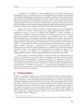 Capítulo IV                                                                               Macroeconomía y estructura productiva




       La igualdad y el crecimiento no están contrapuestos. Por el contrario, presentan una
interdependencia que los retroalimenta y que vuelve indispensable avanzar hacia la mayor igualdad
en la distribución del ingreso para poder alcanzar un crecimiento económico robusto y estable de largo
plazo. La premisa fundamental que ha planteado la CEPAL “crecer para igualar e igualar para crecer”
cobra especial relevancia en las condiciones actuales de escaso o menor impulso de la economía
mundial. En efecto, la caída de la demanda externa asociada a la recesión en gran parte del mundo
desarrollado obliga a diversas economías latinoamericanas de tamaño medio o grande a apoyarse más
en el mercado interno para su expansión, ante la falta de dinamismo de la demanda externa.
       Lograr un proceso de crecimiento económico sostenido requiere una visión de largo plazo
en el diseño de la política macroeconómica que integre explícitamente las políticas de
estabilización nominal y real con los objetivos del desarrollo, el cambio estructural, la
convergencia y la igualdad. Desde la perspectiva de la CEPAL no existe un único modelo de
política macroeconómica que pueda ser aplicado en los distintos países de la región,
independientemente de sus características estructurales (geográficas, productivas, institucionales).
Estas características ejercen una influencia decisiva en relación con las opciones de política y el
margen de maniobra disponibles para su instrumentación. En este documento se plantea (véase el
capítulo VI) la necesidad de adoptar un conjunto amplio de instrumentos, que combine las
políticas fiscales, monetarias y cambiaria con las regulaciones macroprudenciales, la
administración de los flujos de capital transfronterizos y la regulación de los mercados financieros
nacionales, así como —si el contexto institucional lo permite— las políticas de ingreso. De este
modo, se propone una ampliación y reordenamiento del conjunto de objetivos que
tradicionalmente conforman el diseño e implementación de las políticas macroeconómicas.
       En lo que sigue se analiza la evolución en las últimas décadas de las políticas fiscal (en la
sección A) y monetaria (en la sección B), desde una perspectiva que pone de relieve la relación
entre las políticas macroeconómicas, la estructura productiva y el crecimiento. Se discute en
consecuencia cómo estas políticas han contribuido a la acumulación de capacidades productivas, a
las condiciones para emprender acciones contracíclicas, de forma de lograr la estabilidad real y
con ello fomentar el aumento de la inversión, y a la prevención de desequilibrios externos no
sostenibles. La premisa es que la consecución de estos objetivos contribuye a fortalecer una agenda
política en cuyo centro está la igualdad.


A. Finanzas públicas
Sostener el crecimiento económico en un ritmo suficientemente elevado y estable, extender el
rango de cobertura de los sistemas de protección social, potenciar la inversión en infraestructura,
salud y educación, y apoyar las políticas industriales necesarias para el cambio estructural, son
tareas que demandan un nuevo pacto fiscal y los acuerdos sociales para lograrlo (CEPAL, 2010a,
cap. VII). La CEPAL ha sido pionera en proponer un pacto de esta naturaleza, que procure el
fortalecimiento del Estado a partir de una mayor y más progresiva carga tributaria, de acuerdo
con el grado de desarrollo de cada país4. Según esta visión, “un acuerdo político explícito o
implícito de los distintos sectores sociales sobre qué debe hacer el Estado, ayuda a legitimar el
nivel, composición y tendencia del gasto público y de la carga tributaria necesaria para su
financiamiento” (CEPAL, 1998, pág. 7).


4   El aporte principal se encuentra en CEPAL (1998) y se extiende y desarrolla, entre otros, en CEPAL (2000, 2004 y 2010a).



                                                                                                                          163
 