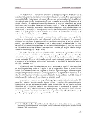 Capítulo IV                                                                        Macroeconomía y estructura productiva




       Los problemas de la baja presión impositiva y el regresivo impacto distributivo de la
estructura tributaria se encuentran estrechamente relacionados. Los países de la región enfrentan
menos dificultades para recaudar impuestos indirectos que impuestos directos (potencialmente
progresivos), tales como los impuestos sobre la renta personal y la propiedad. El aumento de la
presión tributaria y la mejora del impacto distributivo de la estructura recaudatoria son temas
importantes en la agenda de desarrollo de América Latina y el Caribe. Sin perjuicio de ello, el
gasto público es el principal instrumento redistributivo de la política fiscal. En una comparación
internacional, se observa que la mayor parte del esfuerzo redistributivo en los países desarrollados
se basa en el gasto público social, en particular en el sistema de transferencias, más que en el
sistema tributario (Goñi, López y Servén, 2008)5.

       En otro plano, desde una perspectiva macroeconómica, y también como parte integral de las
políticas de desarrollo, la política fiscal debe cumplir una función estabilizadora de la actividad
económica y reducción del desequilibrio externo. La experiencia histórica de América Latina y el
Caribe, y más recientemente la respuesta a la crisis de los años 2008 y 2009, en la región y el resto
del mundo, ponen de manifiesto el papel clave de los instrumentos de política fiscal para enfrentar
los vaivenes de la actividad económica, en especial los causados por choques externos de tipo
comercial o financiero (véase CEPAL, 2010b).

      Una de las principales líneas de acción tendientes a fortalecer la capacidad de actuar de
manera contracíclica se vincula a la consolidación del margen de maniobra o espacio fiscal. La
solvencia fiscal constituye, en tal sentido, una condición de la capacidad de reacción contracíclica,
aunque la situación del sector externo de la economía resulta igualmente importante al establecer
el margen de acción del sector público, como lo demuestra la experiencia de las últimas décadas
(Martner y Tromben, 2004).

       En los últimos años, se ha observado una mejora del manejo de la política macroeconómica
en la mayor parte de los países de la región, lo que les ha permitido reducir su vulnerabilidad
externa y, de manera concomitante, disponer de un mayor espacio fiscal para enfrentar choques
exógenos. Por primera vez en décadas diversos gobiernos de la región no han encontrado en la
situación externa de sus economías o en los condicionantes fiscales un límite insalvable para, por
ejemplo, extender la cobertura de sus sistemas de protección social.

       Ante este reto —promover una carga tributaria progresiva y adecuada a las necesidades del
desarrollo y fortalecer la solvencia de las finanzas públicas— la región exhibe, a grandes rasgos,
dos realidades. Por un lado se encuentran los países caracterizados por una presión tributaria
insuficiente, en los cuales las reformas tributarias tendientes a incrementar la capacidad de
intervención del Estado deberían constituir el objetivo principal. En estos casos, resulta necesario
un nuevo pacto fiscal, concebido como el vehículo que permita dotar al Estado de la capacidad
para desempeñar un papel activo en la promoción del desarrollo.




5   En tal sentido, Barreix, Bes y Roca (2009) analizan la política fiscal en Centroamérica, Panamá y la República
    Dominicana y encuentran que en ese grupo de países el impacto distributivo del gasto público social es 4,4 veces
    mayor que el de la política tributaria.



                                                                                                                   165
 