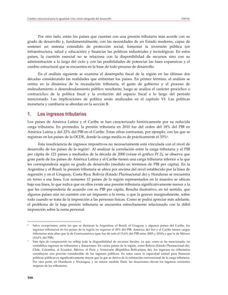 Cambio estructural para la igualdad: Una visión integrada del desarrollo                                               CEPAL




       Por otro lado, están los países que cuentan con una presión tributaria más acorde con su
grado de desarrollo y, fundamentalmente, con las necesidades de un Estado moderno, capaz de
sostener un sistema extendido de protección social, fomentar la inversión pública (en
infraestructura, salud y educación) y financiar las políticas industriales y tecnológicas. En estos
países, la cuestión esencial no se relaciona con la disponibilidad de recursos sino con su
administración a lo largo del ciclo y con las posibilidades de potenciar las fases expansivas y el
cambio estructural que se encuentra en la base de todo proceso de desarrollo.
      En el análisis siguiente se examina el desempeño fiscal de la región en las últimas dos
décadas considerando las realidades que enfrentan los países. En primer término, el análisis se
centra en la dinámica de la recaudación tributaria, el gasto de gobierno y el proceso de
endeudamiento o desendeudamiento público resultante; luego se analiza el carácter procíclico o
contracíclico de la política fiscal y la evolución del espacio fiscal a lo largo del período
mencionado. Las implicaciones de política serán analizadas en el capítulo VI. Las políticas
monetaria y cambiaria se abordan en la sección B.

1.      Los ingresos tributarios
Los países de América Latina y el Caribe se han caracterizado históricamente por su reducida
carga tributaria. En promedio, la presión tributaria en 2010 fue del orden del 18% del PIB en
América Latina y del 22% del PIB en el Caribe. Estas cifras contrastan, por ejemplo, con las que se
registran en los países de la OCDE, donde la carga media es de prácticamente el 35%6.
       Esta insuficiencia de ingresos impositivos no necesariamente está vinculada con el nivel de
desarrollo de los países de la región7. Al analizar la correlación entre la carga tributaria y el PIB
per cápita de 121 países a mediados de la década de 2000 (véase el gráfico IV.2), se observa que
gran parte de los países de América Latina y el Caribe tienen una carga tributaria inferior a la que
les correspondería según su grado de desarrollo (medido en términos de PIB per cápita). En la
Argentina y el Brasil, la presión tributaria se ubica por encima del nivel establecido por la línea de
regresión y en el Uruguay, Costa Rica, Bolivia (Estado Plurinacional de) y Honduras se encuentra
en torno a esa línea. Los restantes 12 países de la región representados en la muestra se ubican
bajo esa línea, lo que indica que en ellos existe una presión tributaria significativamente menor a la
que les correspondería de acuerdo con su PIB per cápita. Resulta ilustrativo, en tal sentido, que
algunos países aún no cuenten con un impuesto a la renta, o que la graven marginalmente, sobre
todo cuando se trata de la imposición a las personas físicas. Como se podrá apreciar más adelante,
el problema de la baja presión tributaria se encuentra estrechamente relacionado con la débil
imposición sobre la renta personal.



6    Salvo excepciones, entre las que se destacan la Argentina, el Brasil, el Uruguay y algunos países del Caribe, los
     ingresos tributarios en los países de la región no superan el 20% del PIB. América del Sur y el Caribe tienen cargas
     tributarias más altas que la de Centroamérica (que fue de solo el 15,6% del PIB entre 2005 y 2010) y que la de México
     (10,6% del PIB).
7    Este tipo de comparación no refleja toda la disponibilidad de recursos fiscales, ya que, como se ha mencionado, no
     contabiliza ingresos no tributarios y donaciones. En varios países de la región, como Bolivia (Estado Plurinacional de),
     Chile, Colombia, el Ecuador, México, el Perú y Venezuela (República Bolivariana de), los ingresos no tributarios
     constituyen una porción considerable de los ingresos públicos. En estos casos la capacidad estatal para financiar
     políticas públicas es significativamente mayor que la que se deriva de la estimación convencional de la carga tributaria.
     Por otra parte, en Honduras y Nicaragua, y en menor medida Haití, las donaciones elevan los ingresos corrientes
     respecto de los tributarios.



166
 