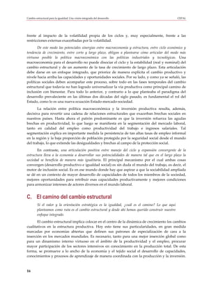 Cambio estructural para la igualdad: Una visión integrada del desarrollo                             CEPAL




frente al impacto de la volatilidad propia de los ciclos y, muy especialmente, frente a las
restricciones externas exacerbadas por la volatilidad.
       De este modo las potenciales sinergias entre macroeconomía y estructura, entre ciclo económico y
tendencia de crecimiento, entre corto y largo plazo, obligan a plantearse cómo articular del modo más
virtuoso posible la política macroeconómica con las políticas industriales y tecnológicas. Una
macroeconomía para el desarrollo no puede disociar el ciclo y la estabilidad (real y nominal) del
cambio estructural y de un aumento de la tasa de crecimiento de largo plazo. Esta articulación
debe darse en un enfoque integrado, que priorice de manera explícita el cambio productivo y
nivele hacia arriba las capacidades y oportunidades sociales. Por su lado, y como ya se señaló, las
políticas sociales deben acompañar este proceso, sobre todo en las fases temporales del cambio
estructural que todavía no han logrado universalizar la vía productiva como principal camino de
inclusión con bienestar. Para todo lo anterior, y contrario a lo que planteaba el paradigma del
desarrollo prevaleciente en las últimas dos décadas del siglo pasado, es fundamental el rol del
Estado, como lo es una nueva ecuación Estado-mercado-sociedad.
       La relación entre política macroeconómica y la inversión productiva resulta, además,
decisiva para revertir una cadena de relaciones estructurales que exacerban brechas sociales en
nuestros países. Hasta ahora el patrón predominante es que la inversión refuerza las agudas
brechas en productividad, lo que luego se manifiesta en la segmentación del mercado laboral,
tanto en calidad del empleo como productividad del trabajo e ingresos salariales. Tal
segmentación explica en importante medida la persistencia de tan altas tasas de empleo informal
en la región y la baja proporción de población protegida por la seguridad social desde el mundo
del trabajo, lo que extiende las desigualdades y brechas al campo de la protección social.
       En contraste, una articulación positiva entre manejo del ciclo y expansión convergente de la
estructura lleva a la economía a desarrollar sus potencialidades de manera tal que en el largo plazo la
sociedad se beneficia de manera más igualitaria. El principal mecanismo por el cual ambas cosas
convergen (desarrollo productivo e igualdad social) es sin duda el mundo del trabajo, es decir, el
motor de inclusión social. Es en ese mundo donde hay que aspirar a que la sociabilidad ampliada
se dé en un contexto de mayor desarrollo de capacidades de todos los miembros de la sociedad,
mejores oportunidades para retribuir esas capacidades productivamente y mejores condiciones
para armonizar intereses de actores diversos en el mundo laboral.


C. El camino del cambio estructural
         Si el valor y la orientación estratégica es la igualdad, ¿cuál es el camino? Lo que aquí
         planteamos como ruta es el cambio estructural y desde ahí hemos querido construir nuestro
         enfoque integrado.
       El cambio estructural implica colocar en el centro de la dinámica de crecimiento los cambios
cualitativos en la estructura productiva. Hoy esto tiene sus particularidades, en gran medida
marcadas por economías abiertas que definen sus patrones de especialización de cara a la
inserción en los mercados mundiales. Es necesario, tanto para una mejor inserción global como
para un dinamismo interno virtuoso en el ámbito de la productividad y el empleo, procurar
mayor participación de los sectores intensivos en conocimiento en la producción total. De esta
forma, se promueve a lo ancho de la economía y el tejido social el desarrollo de capacidades,
conocimientos y procesos de aprendizaje de manera coordinada con la producción y la inversión.



16
 