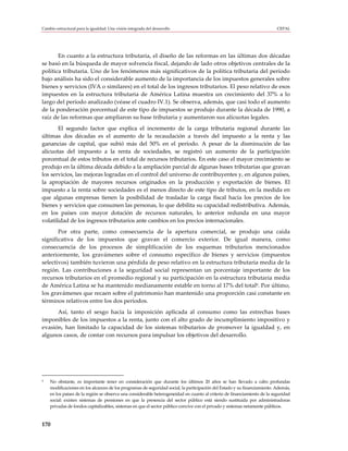 Cambio estructural para la igualdad: Una visión integrada del desarrollo                                                  CEPAL




       En cuanto a la estructura tributaria, el diseño de las reformas en las últimas dos décadas
se basó en la búsqueda de mayor solvencia fiscal, dejando de lado otros objetivos centrales de la
política tributaria. Uno de los fenómenos más significativos de la política tributaria del período
bajo análisis ha sido el considerable aumento de la importancia de los impuestos generales sobre
bienes y servicios (IVA o similares) en el total de los ingresos tributarios. El peso relativo de esos
impuestos en la estructura tributaria de América Latina muestra un crecimiento del 37% a lo
largo del período analizado (véase el cuadro IV.1). Se observa, además, que casi todo el aumento
de la ponderación porcentual de este tipo de impuestos se produjo durante la década de 1990, a
raíz de las reformas que ampliaron su base tributaria y aumentaron sus alícuotas legales.
       El segundo factor que explica el incremento de la carga tributaria regional durante las
últimas dos décadas es el aumento de la recaudación a través del impuesto a la renta y las
ganancias de capital, que subió más del 50% en el período. A pesar de la disminución de las
alícuotas del impuesto a la renta de sociedades, se registró un aumento de la participación
porcentual de estos tributos en el total de recursos tributarios. En este caso el mayor crecimiento se
produjo en la última década debido a la ampliación parcial de algunas bases tributarias que gravan
los servicios, las mejoras logradas en el control del universo de contribuyentes y, en algunos países,
la apropiación de mayores recursos originados en la producción y exportación de bienes. El
impuesto a la renta sobre sociedades es el menos directo de este tipo de tributos, en la medida en
que algunas empresas tienen la posibilidad de trasladar la carga fiscal hacia los precios de los
bienes y servicios que consumen las personas, lo que debilita su capacidad redistributiva. Además,
en los países con mayor dotación de recursos naturales, lo anterior redunda en una mayor
volatilidad de los ingresos tributarios ante cambios en los precios internacionales.
       Por otra parte, como consecuencia de la apertura comercial, se produjo una caída
significativa de los impuestos que gravan el comercio exterior. De igual manera, como
consecuencia de los procesos de simplificación de los esquemas tributarios mencionados
anteriormente, los gravámenes sobre el consumo específico de bienes y servicios (impuestos
selectivos) también tuvieron una pérdida de peso relativo en la estructura tributaria media de la
región. Las contribuciones a la seguridad social representan un porcentaje importante de los
recursos tributarios en el promedio regional y su participación en la estructura tributaria media
de América Latina se ha mantenido medianamente estable en torno al 17% del total9. Por último,
los gravámenes que recaen sobre el patrimonio han mantenido una proporción casi constante en
términos relativos entre los dos períodos.
      Así, tanto el sesgo hacia la imposición aplicada al consumo como las estrechas bases
imponibles de los impuestos a la renta, junto con el alto grado de incumplimiento impositivo y
evasión, han limitado la capacidad de los sistemas tributarios de promover la igualdad y, en
algunos casos, de contar con recursos para impulsar los objetivos del desarrollo.




9   No obstante, es importante tener en consideración que durante los últimos 20 años se han llevado a cabo profundas
    modificaciones en los alcances de los programas de seguridad social, la participación del Estado y su financiamiento. Además,
    en los países de la región se observa una considerable heterogeneidad en cuanto al criterio de financiamiento de la seguridad
    social: existen sistemas de pensiones en que la presencia del sector público está siendo sustituida por administradoras
    privadas de fondos capitalizables, sistemas en que el sector público convive con el privado y sistemas netamente públicos.



170
 