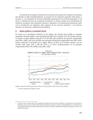 Capítulo IV                                                                                      Macroeconomía y estructura productiva




       El aumento de los ingresos tributarios en la mayoría de los países de la región en las últimas
dos décadas se debe fundamentalmente al aumento de los impuestos generales sobre bienes y
servicios, y a la expansión de las bases imponibles generada por tres factores principales: i) un
fuerte y acelerado proceso de crecimiento económico en diversos países; ii) la introducción de
iniciativas novedosas como impuestos mínimos e impuestos a las transacciones financieras, junto
con la introducción de impuestos sobre ingresos de los recursos naturales10, y iii) diversas
reformas a la estructura y administración tributaria.

2.      Gasto público y resultado fiscal
El avance en la recaudación tributaria en las últimas dos décadas hizo posible un aumento
importante del gasto público como porcentaje del PIB (véase el gráfico IV.5). En América del Sur,
se registra un gasto público total del 17,1% del PIB como promedio del período comprendido
entre 1991 y 2000, y del 21,4% del PIB como promedio del período comprendido entre 2001 y 2010,
niveles superiores al promedio de la región. México se ubica en el extremo opuesto, con un
cociente entre gasto total y PIB del 14,7% y el 18,1%, respectivamente, en los períodos
comprendidos entre 1991 y 2000 y entre 2001 y 2010.

                                                  Gráfico IV.5
                        AMÉRICA LATINA Y EL CARIBE: GASTO PÚBLICO TOTAL, 1990-2010 a
                                            (En porcentajes del PIB)
                        35



                        30



                        25



                        20



                         15



                         10
                              1990    1992   1994      1996   1998   2000   2002   2004   2006    2008   2010

                                     América del Sur          Centroamérica        México
                                     Brasil                   El Caribe            América Latina y el Caribe

Fuente: Comisión Económica para América Latina y el Caribe (CEPAL), sobre la base de cifras oficiales.
a
     Los datos corresponden al gobierno central.




10   A pesar de que la mayor parte de los ingresos procedentes de los recursos naturales se consideran como ingresos no
     tributarios, por lo que el aumento derivado del incremento de precios se observa principalmente en el aumento de la
     recaudación fiscal, hay una parte significativa de recursos de carácter tributario derivados del impuesto a la renta a las
     empresas del sector.



                                                                                                                                 171
 