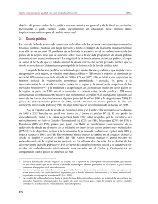 Cambio estructural para la igualdad: Una visión integrada del desarrollo                                            CEPAL




objetivo de primer orden de la política macroeconómica en general y de la fiscal en particular.
Incrementar el gasto público social, especialmente en educación, tiene también claras
implicaciones positivas para el cambio estructural.

3.      Deuda pública
La crisis de la deuda externa de comienzos de la década de los ochenta condicionó fuertemente las
finanzas públicas, produjo una larga recesión y limitó el margen de maniobra macroeconómico
más allá de ese decenio. El problema no se limitaba al excesivo nivel de endeudamiento de los
países de la región, sino que se asociaba sobre todo a la elevada proporción de deuda pública
denominada en moneda extranjera12. La magnitud de la deuda externa del sector público, a la que
se sumó el hecho de que el Estado asumió la deuda externa del sector privado, implicó que la
deuda externa fuera el determinante principal de la dinámica de la deuda pública total.
       Luego de la década perdida, caracterizada por ajustes fiscales y externos que impidieron la
recuperación de la región, la relación entre deuda pública y PIB tendió a mejorar, al disminuir de
cerca del 80% a comienzos de la década de 1990 al 43% en 199713. Ello se debió a una conjunción de
factores incluida la recuperación económica generalizada —asociada, en parte, a la
reestructuración de la deuda en varios países de la región y la consecuente reapertura de los
mercados financieros14— y la tendencia a la apreciación de las monedas locales en varios países de
la región. A partir de 1998 volvió a aumentar el cociente entre deuda pública y PIB como
consecuencia del estancamiento relativo que experimentó la región en el quinquenio siguiente, así
como de las fuertes devaluaciones en algunos países (el Brasil en 1999 y la Argentina en 2001). El
grado de endeudamiento público en 2002, cuando finalizó un nuevo período de alza del
coeficiente entre deuda pública y PIB, era algo menor que el de comienzos de la década de 1990.
       Así, la trayectoria de la deuda de América Latina y el Caribe entre comienzos de la década
de 1990 y 2002 describe un perfil con forma de U (véase el gráfico IV.10). El alto grado de
endeudamiento inicial y la caída registrada hasta 1997 están sesgados por la trayectoria del
endeudamiento de Bolivia (Estado Plurinacional de) (72% del PIB), Nicaragua (270% del PIB) y
Honduras (80% del PIB), países que, junto con Haití, se beneficiaron posteriormente de la
reducción de deuda en el marco de la Iniciativa en favor de los países pobres muy endeudados
(PPME). En la Argentina, debido a la devaluación de la moneda, la deuda se triplicó hacia 2002 y
llegó a superar el 180% del PIB. Un fenómeno similar puede advertirse en el Uruguay, donde la
deuda se duplicó y alcanzó el 100% del PIB. Ambos eventos marcan el punto máximo de
endeudamiento de la región en su conjunto en las últimas dos décadas. La evolución de los
cocientes entre la deuda pública y el PIB del resto de la región es menos volátil y se caracteriza por
niveles de endeudamiento relativamente más elevados en el Caribe y Centroamérica en
comparación con los países de América del Sur.


12   Este es el denominado “pecado original”, de acuerdo con la expresión de Eichengreen y Hausmann (1999), que consiste
     en una situación en que no se utiliza la moneda nacional para obtener préstamos en el exterior, ni para obtener
     préstamos a largo plazo en el mercado interno.
13   Los fuertes ajustes, que redundaron en una gran caída de la tasa de inversión, estuvieron asociados a programas de
     ajuste estructural y su condicionalidad, impuestos por el Fondo Monetario Internacional y la banca internacional,
     organizada en un grupo de acreedores (CEPAL, 2002).
14   La emisión de los llamados bonos Brady a partir de fines de los años ochenta estuvo en la raíz de la integración a los
     mercados financieros internacionales. La opción de usar esos bonos para pagar la compra de activos estatales
     contribuyó a la reducción del endeudamiento del sector público.



176
 