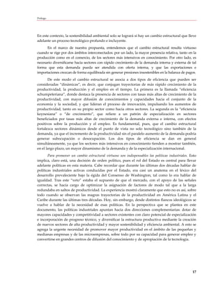 Prólogo




En este contexto, la sostenibilidad ambiental solo se logrará si hay un cambio estructural que lleve
adelante un proceso tecnológico profundo e incluyente.
      En el marco de nuestra propuesta, entendemos que el cambio estructural resulta virtuoso
cuando se rige por dos ámbitos interconectados: por un lado, la mayor presencia relativa, tanto en la
producción como en el comercio, de los sectores más intensivos en conocimiento. Por otro lado, es
necesario diversificarse hacia sectores con rápido crecimiento de la demanda interna y externa de tal
forma que esta demanda pueda ser atendida con oferta interna, y que las exportaciones e
importaciones crezcan de forma equilibrada sin generar presiones insostenibles en la balanza de pagos.
       De este modo el cambio estructural se asocia a dos tipos de eficiencia que pueden ser
consideradas “dinámicas”, es decir, que conjugan trayectorias de más rápido crecimiento de la
productividad, la producción y el empleo en el tiempo. La primera es la llamada “eficiencia
schumpeteriana”, donde destaca la presencia de sectores con tasas más altas de crecimiento de la
productividad, con mayor difusión de conocimientos y capacidades hacia el conjunto de la
economía y la sociedad, y que lideran el proceso de innovación, impulsando los aumentos de
productividad, tanto en su propio sector como hacia otros sectores. La segunda es la “eficiencia
keynesiana” o “de crecimiento”, que refiere a un patrón de especialización en sectores
beneficiados por tasas más altas de crecimiento de la demanda externa e interna, con efectos
positivos sobre la producción y el empleo. Es fundamental, pues, que el cambio estructural
fortalezca sectores dinámicos desde el punto de vista no solo tecnológico sino también de la
demanda, ya que el incremento de la productividad sin el paralelo aumento de la demanda podría
generar subocupación o desocupación. Los dos tipos de eficiencia se dan en general
simultáneamente, ya que los sectores más intensivos en conocimiento tienden a mostrar también,
en el largo plazo, un mayor dinamismo de la demanda y de la especialización internacional.
       Para promover un cambio estructural virtuoso son indispensables las políticas industriales. Esto
implica, claro está, una decisión de orden político, pues el rol del Estado es central para llevar
adelante políticas en esta materia. Cabe recordar que durante las últimas dos décadas hablar de
políticas industriales activas conducidas por el Estado, era casi un anatema en el léxico del
desarrollo prevaleciente bajo la égida del Consenso de Washington, tal como lo era hablar de
igualdad. Tras este “veto” estaba el supuesto de que el mercado, con el apoyo de las señales
correctas, se hacía cargo de optimizar la asignación de factores de modo tal que a la larga
redundaba en saltos de productividad. La experiencia mostró claramente que esto no es así, sobre
todo cuando se observan las magras trayectorias de la productividad en América Latina y el
Caribe durante las últimas tres décadas. Hoy, sin embargo, desde distintos flancos ideológicos se
vuelve a hablar de la necesidad de esas políticas. En la perspectiva que se plantea en este
documento, las políticas industriales apuntan hacia dos direcciones complementarias: dotar de
mayores capacidades y competitividad a sectores existentes con claro potencial de especialización
e incorporación de progreso técnico, y diversificar la estructura productiva mediante la creación
de nuevos sectores de alta productividad y mayor sostenibilidad y eficiencia ambiental. A esto se
agrega la urgente necesidad de promover mayor productividad en el ámbito de las pequeñas y
medianas empresas y de las microempresas, sobre todo por su capacidad para generar empleo y
convertirse en grandes centros de difusión del conocimiento y de apropiación de la tecnología.




                                                                                                    17
 