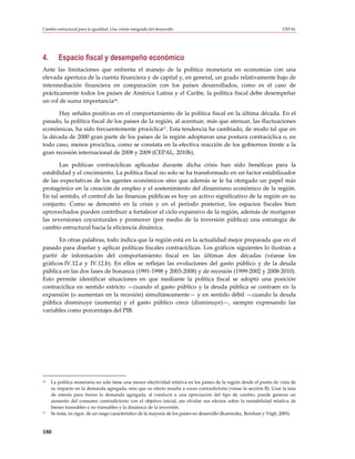 Cambio estructural para la igualdad: Una visión integrada del desarrollo                                                 CEPAL




4.      Espacio fiscal y desempeño económico
Ante las limitaciones que enfrenta el manejo de la política monetaria en economías con una
elevada apertura de la cuenta financiera y de capital y, en general, un grado relativamente bajo de
intermediación financiera en comparación con los países desarrollados, como es el caso de
prácticamente todos los países de América Latina y el Caribe, la política fiscal debe desempeñar
un rol de suma importancia16.

      Hay señales positivas en el comportamiento de la política fiscal en la última década. En el
pasado, la política fiscal de los países de la región, al acentuar, más que atenuar, las fluctuaciones
económicas, ha sido frecuentemente procíclica17. Esta tendencia ha cambiado, de modo tal que en
la década de 2000 gran parte de los países de la región adoptaron una postura contracíclica o, en
todo caso, menos procíclica, como se constata en la efectiva reacción de los gobiernos frente a la
gran recesión internacional de 2008 y 2009 (CEPAL, 2010b).

       Las políticas contracíclicas aplicadas durante dicha crisis han sido benéficas para la
estabilidad y el crecimiento. La política fiscal no solo se ha transformado en un factor estabilizador
de las expectativas de los agentes económicos sino que además se le ha otorgado un papel más
protagónico en la creación de empleo y el sostenimiento del dinamismo económico de la región.
En tal sentido, el control de las finanzas públicas es hoy un activo significativo de la región en su
conjunto. Como se demostró en la crisis y en el período posterior, los espacios fiscales bien
aprovechados pueden contribuir a fortalecer el ciclo expansivo de la región, además de morigerar
las reversiones coyunturales y promover (por medio de la inversión pública) una estrategia de
cambio estructural hacia la eficiencia dinámica.

       En otras palabras, todo indica que la región está en la actualidad mejor preparada que en el
pasado para diseñar y aplicar políticas fiscales contracíclicas. Los gráficos siguientes lo ilustran a
partir de información del comportamiento fiscal en las últimas dos décadas (véanse los
gráficos IV.12.a y IV.12.b). En ellos se reflejan las evoluciones del gasto público y de la deuda
pública en las dos fases de bonanza (1991-1998 y 2003-2008) y de recesión (1999-2002 y 2008-2010).
Esto permite identificar situaciones en que mediante la política fiscal se adoptó una posición
contracíclica en sentido estricto —cuando el gasto público y la deuda pública se contraen en la
expansión (o aumentan en la recesión) simultáneamente— y en sentido débil —cuando la deuda
pública disminuye (aumenta) y el gasto público crece (disminuye)—, siempre expresando las
variables como porcentajes del PIB.




16   La política monetaria no solo tiene una menor efectividad relativa en los países de la región desde el punto de vista de
     su impacto en la demanda agregada, sino que su efecto resulta a veces contradictorio (véase la sección B). Usar la tasa
     de interés para frenar la demanda agregada, al conducir a una apreciación del tipo de cambio, puede generar un
     aumento del consumo contradictorio con el objetivo inicial, sin olvidar sus efectos sobre la rentabilidad relativa de
     bienes transables y no transables y la dinámica de la inversión.
17   Se trata, en rigor, de un rasgo característico de la mayoría de los países en desarrollo (Kaminsky, Reinhart y Végh, 2005).



180
 