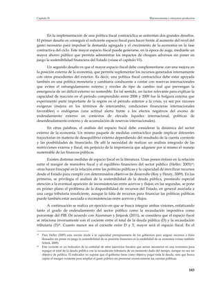 Capítulo IV                                                                             Macroeconomía y estructura productiva




       En la implementación de una política fiscal contracíclica se enfrentan dos grandes desafíos.
El primer desafío es conseguir el suficiente espacio fiscal para hacer frente al aumento del nivel del
gasto necesario para impulsar la demanda agregada y el crecimiento de la economía en la fase
contractiva del ciclo. Este mayor espacio fiscal puede generarse, en la época de auge, mediante un
mayor ahorro público que permita administrar los impactos de choques adversos sin poner en
juego la sostenibilidad financiera del Estado (véase el capítulo VI).
       Un segundo desafío es que el mayor espacio fiscal debe complementarse con una mejora en
la posición externa de la economía, que permita suplementar los recursos generados internamente
con otros procedentes del exterior. Es decir, una política fiscal contracíclica debe estar apoyada
también en una política monetaria y cambiaria conducente a contar con reservas internacionales
que eviten el estrangulamiento externo y niveles de tipo de cambio real que prevengan la
emergencia de un déficit externo no sostenible. En tal sentido, un factor relevante para explicar la
capacidad de reacción en el período comprendido entre 2008 y 2009 fue la holgura externa que
experimentó parte importante de la región en el período anterior a la crisis, ya sea por razones
exógenas (mejora en los términos de intercambio, condiciones financieras internacionales
favorables) o endógenas (una actitud alerta frente a los efectos negativos del exceso de
endeudamiento externo en contextos de elevada liquidez internacional, políticas de
desendeudamiento externo y de acumulación de reservas internacionales).
       En otras palabras, el análisis del espacio fiscal debe considerar la dinámica del sector
externo de la economía. Un mismo paquete de medidas contracíclico puede implicar diferentes
trayectorias en materia de desequilibrio externo dependiendo del resultado de la cuenta corriente
y las posibilidades de financiarlo. De allí la necesidad de realizar un análisis integrado de las
restricciones externa y fiscal, sin perjuicio de la importancia que adquiere por sí mismo el manejo
sustentable de las finanzas públicas.
       Existen distintas medidas de espacio fiscal en la literatura. Unas ponen énfasis en la relación
entre el margen de maniobra fiscal y el equilibrio financiero del sector público (Heller, 2005)19;
otras hacen hincapié en la relación entre las políticas públicas y la capacidad de movilizar recursos
desde el Estado para cumplir con determinados objetivos de desarrollo (Roy y Heuty, 2009). En las
primeras, se privilegia el análisis de la sostenibilidad de la deuda pública, prestando especial
atención a la eventual aparición de inconsistencias entre acervos y flujos; en las segundas, se pone
en primer plano el problema de la disponibilidad de recursos del Estado, en general asociada a
una carga tributaria insuficiente, aunque la falta de recursos para financiar las políticas públicas
puede también estar asociada a inconsistencias entre acervos y flujos.
       A continuación se realiza un ejercicio en que se busca integrar ambas visiones, enfatizando
tanto el grado de endeudamiento del sector público como la recaudación impositiva como
porcentaje del PIB. De acuerdo con Aizenman y Jinjarak (2011), se considera que el espacio fiscal
se relaciona inversamente con el cociente entre el total de la deuda pública (D) y la recaudación
tributaria (T)20. Cuanto menor sea el cociente entre D y T, mayor será el espacio fiscal. En el

19   Para Heller (2005) esta noción alude a la capacidad presupuestaria de los gobiernos para asignar recursos a fines
     deseados sin poner en juego la sostenibilidad de su posición financiera ni la estabilidad de su economía (véase también
     Schick, 2009).
20   Este cociente es un indicador de la cantidad de años (ejercicios fiscales) que serían necesarios en una economía para
     repagar el total de la deuda pública con la recaudación tributaria de un momento dado del tiempo, aunque no sea un
     objetivo de política. El indicador no supone que el gobierno tiene como objetivo pagar toda la deuda, sino que busca
     captar el margen existente para ampliar el gasto público sin presionar excesivamente las cuentas públicas.



                                                                                                                        183
 