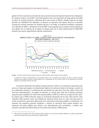 Cambio estructural para la igualdad: Una visión integrada del desarrollo                                                                                            CEPAL




gráfico IV.14 se muestra la evolución de este cociente (inversa del espacio fiscal) en las subregiones
de América Latina y el Caribe21. En Centroamérica, hay una trayectoria de largo plazo favorable
(es decir, el cociente decrece), a diferencia de lo que ocurre en México, donde, luego de un largo
período de estabilidad del indicador, se observa un deterioro del espacio fiscal en el período
reciente (el cociente aumenta). En América del Sur y el Caribe, el cociente ha tendido a aumentar
en la década de 1990 y a disminuir en la de 2000, lo que significa que el espacio fiscal aumentó en
esta última. En el conjunto de la región, la mejora antes de la crisis internacional de 2008-2009
permitió una mayor capacidad de reacción contracíclica.

                                                Gráfico IV.14
                AMÉRICA LATINA Y EL CARIBE: COCIENTE ENTRE DEUDA PÚBLICA Y RECAUDACIÓN
                                                                            a
                                     TRIBUTARIA PROMEDIO, 1992-2010
                                    (En número de años o ejercicios fiscales)
                          7


                          6


                          5


                          4


                          3


                          2


                          1


                          0
                              1992

                                     1993

                                            1994

                                                   1995

                                                          1996



                                                                        1998

                                                                               1999

                                                                                      2000




                                                                                                           2003

                                                                                                                  2004

                                                                                                                         2005

                                                                                                                                2006
                                                                 1997




                                                                                             2001

                                                                                                    2002




                                                                                                                                        2007

                                                                                                                                               2008

                                                                                                                                                      2009

                                                                                                                                                             2010

                                                    América del Sur        Centroamérica                                               México
                                                                  El Caribe       Brasil

Fuente: Comisión Económica para América Latina y el Caribe (CEPAL), sobre la base de cifras oficiales.
a
     El cociente se relaciona inversamente con el espacio fiscal y es un indicador del número de años o ejercicios fiscales
     necesarios para pagar el total de la deuda pública con la recaudación de un momento dado. Se ha utilizado para la presión
     tributaria un promedio móvil de tres años.



       Una forma alternativa de estimar el espacio fiscal se refiere a la consistencia requerida entre
acervos y flujos para lograr un determinado objetivo de solvencia fiscal en el tiempo, a partir de
las condiciones iniciales y la dinámica del crecimiento de cada país. Para ello, sobre la base del
nivel de endeudamiento y de pagos de intereses, se calcula para cada año el balance primario
requerido para estabilizar la razón entre deuda pública y PIB en un 40% en un lapso de diez años.
Se supone que el PIB evoluciona según el crecimiento promedio de los diez años previos. Este
indicador debe tomarse como una medida de solvencia fiscal, pero no como una guía para la
acción contracíclica, pues hace abstracción de la interacción entre gasto público y crecimiento. Un
aumento del superávit primario tendiente a mejorar la solvencia fiscal puede implicar una
reducción del gasto público que induzca una desaceleración del crecimiento, o incluso una
recesión, tornando más difícil alcanzar el cociente entre deuda y PIB buscado.


21   Para suavizar el impacto del ciclo al estimar dicho cociente, en el caso de la presión tributaria se utilizó un promedio
     móvil de tres años, tal como en Aizenman y Jinjarak (2011).



184
 