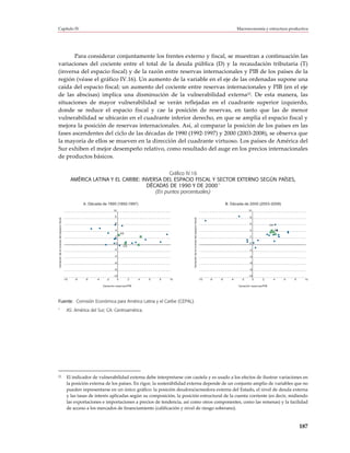 Capítulo IV                                                                                                                                                                        Macroeconomía y estructura productiva




       Para considerar conjuntamente los frentes externo y fiscal, se muestran a continuación las
variaciones del cociente entre el total de la deuda pública (D) y la recaudación tributaria (T)
(inversa del espacio fiscal) y de la razón entre reservas internacionales y PIB de los países de la
región (véase el gráfico IV.16). Un aumento de la variable en el eje de las ordenadas supone una
caída del espacio fiscal; un aumento del cociente entre reservas internacionales y PIB (en el eje
de las abscisas) implica una disminución de la vulnerabilidad externa22. De esta manera, las
situaciones de mayor vulnerabilidad se verán reflejadas en el cuadrante superior izquierdo,
donde se reduce el espacio fiscal y cae la posición de reservas, en tanto que las de menor
vulnerabilidad se ubicarán en el cuadrante inferior derecho, en que se amplía el espacio fiscal y
mejora la posición de reservas internacionales. Así, al comparar la posición de los países en las
fases ascendentes del ciclo de las décadas de 1990 (1992-1997) y 2000 (2003-2008), se observa que
la mayoría de ellos se mueven en la dirección del cuadrante virtuoso. Los países de América del
Sur exhiben el mejor desempeño relativo, como resultado del auge en los precios internacionales
de productos básicos.

                                                                                          Gráfico IV.16
                                                   AMÉRICA LATINA Y EL CARIBE: INVERSA DEL ESPACIO FISCAL Y SECTOR EXTERNO SEGÚN PAÍSES,
                                                                                                             a
                                                                                 DÉCADAS DE 1990 Y DE 2000
                                                                                    (En puntos porcentuales)

                                                         A. Década de 1990 (1992-1997)                                                                                      B. Década de 2000 (2003-2008)
                                                                             10                                                                                                           10

                                                                              8                                                                                                            8
Variación de la inversa del espacio fiscal




                                                                                                               Variación de la inversa del espacio fiscal




                                                                              6                                                                                                            6
                                                                                                                                                                                                            CA
                                                                              4                                                                                                            4                     AS
                                                                                    AS
                                                                              2                                                                                                            2

                                                                              0                                                                                                            0
                                                                                     CA
                                                                             -2                                                                                                            -2

                                                                             -4                                                                                                            -4

                                                                             -6                                                                                                            -6

                                                                             -8                                                                                                            -8

                                                                             -10                                                                                                          -10
                                             -10    -8    -6    -4     -2       0         2   4   6   8   10                                                -10   -8   -6     -4     -2      0       2           4    6   8    10

                                                                     Variación reservas/PIB                                                                                        Variación reservas/PIB




Fuente: Comisión Económica para América Latina y el Caribe (CEPAL).
a
                                               AS: América del Sur; CA: Centroamérica.




22                                             El indicador de vulnerabilidad externa debe interpretarse con cautela y es usado a los efectos de ilustrar variaciones en
                                               la posición externa de los países. En rigor, la sostenibilidad externa depende de un conjunto amplio de variables que no
                                               pueden representarse en un único gráfico: la posición deudora/acreedora externa del Estado, el nivel de deuda externa
                                               y las tasas de interés aplicadas según su composición, la posición estructural de la cuenta corriente (es decir, midiendo
                                               las exportaciones e importaciones a precios de tendencia, así como otros componentes, como las remesas) y la facilidad
                                               de acceso a los mercados de financiamiento (calificación y nivel de riesgo soberano).



                                                                                                                                                                                                                              187
 