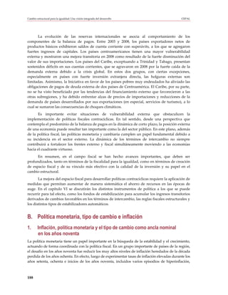 Cambio estructural para la igualdad: Una visión integrada del desarrollo                         CEPAL




       La evolución de las reservas internacionales se asocia al comportamiento de los
componentes de la balanza de pagos. Entre 2003 y 2008, los países exportadores netos de
productos básicos exhibieron saldos de cuenta corriente con superávits, a los que se agregaron
fuertes ingresos de capitales. Los países centroamericanos tienen una mayor vulnerabilidad
externa y mostraron una mejora transitoria en 2008 como resultado de la fuerte disminución del
valor de sus importaciones. Los países del Caribe, exceptuando a Trinidad y Tabago, presentan
sostenidos déficits en sus cuentas corrientes, que se agravaron en 2008 por la fuerte caída de la
demanda externa debido a la crisis global. En estos dos grupos, con ciertas excepciones,
especialmente en países con fuerte inversión extranjera directa, las holguras externas son
limitadas. Asimismo, la Iniciativa en favor de los países pobres muy endeudados ha aliviado las
obligaciones de pagos de deuda externa de dos países de Centroamérica. El Caribe, por su parte,
no se ha visto beneficiado por las tendencias del financiamiento externo que favorecieron a las
otras subregiones, y ha debido enfrentar alzas de precios de importaciones y reducciones de la
demanda de países desarrollados por sus exportaciones (en especial, servicios de turismo), a lo
cual se sumaron las consecuencias de choques climáticos.
       Es importante evitar situaciones de vulnerabilidad externa que obstaculicen la
implementación de políticas fiscales contracíclicas. En tal sentido, desde una perspectiva que
contempla el predominio de la balanza de pagos en la dinámica de corto plazo, la posición externa
de una economía puede resultar tan importante como la del sector público. En este plano, además
de la política fiscal, las políticas monetaria y cambiaria cumplen un papel fundamental debido a
su incidencia en el sector externo. La dinámica de los términos de intercambio no siempre
contribuirá a fortalecer los frentes externo y fiscal simultáneamente moviendo a las economías
hacia el cuadrante virtuoso.
      En resumen, en el campo fiscal se han hecho avances importantes, que deben ser
profundizados, tanto en términos de la fiscalidad para la igualdad, como en términos de creación
de espacio fiscal y de su vínculo más efectivo con la calidad de la inversión y su papel en el
cambio estructural.
       La mejora del espacio fiscal para desarrollar políticas contracíclicas requiere la aplicación de
medidas que permitan aumentar de manera sistemática el ahorro de recursos en las épocas de
auge. En el capítulo VI se discutirán los distintos instrumentos de política a los que se puede
recurrir para tal efecto, como los fondos de estabilización para acumular los ingresos transitorios
derivados de cambios favorables en los términos de intercambio, las reglas fiscales estructurales y
los distintos tipos de estabilizadores automáticos.


B. Política monetaria, tipo de cambio e inflación
1.      Inflación, política monetaria y el tipo de cambio como ancla nominal
        en los años noventa
La política monetaria tiene un papel importante en la búsqueda de la estabilidad y el crecimiento,
actuando de forma coordinada con la política fiscal. En un grupo importante de países de la región,
el desafío en los años noventa fue reducir los muy altos niveles de inflación heredados de la década
perdida de los años ochenta. En efecto, luego de experimentar tasas de inflación elevadas durante los
años setenta, ochenta e inicios de los años noventa, incluidos varios episodios de hiperinflación,



188
 
