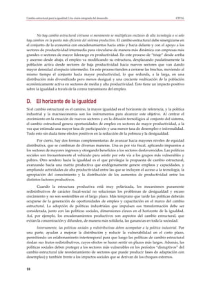 Cambio estructural para la igualdad: Una visión integrada del desarrollo                             CEPAL




       No hay cambio estructural virtuoso si meramente se multiplican enclaves de alta tecnología o si solo
hay cambios en la punta más eficiente del sistema productivo. El cambio estructural debe sinergizarse en
el conjunto de la economía con encadenamientos hacia atrás y hacia delante y con el apoyo a los
sectores de productividad intermedia para vincularse de manera más dinámica con empresas más
grandes o sectores de mayor liderazgo en productividad. En este proceso de “tiraje” desde arriba
y ascenso desde abajo, el empleo va modificando su estructura, desplazando paulatinamente la
población activa desde sectores de baja productividad hacia nuevos sectores que van dando
mayor densidad al espacio intermedio. En este proceso tienden a cerrarse las brechas, moviendo al
mismo tiempo el conjunto hacia mayor productividad, lo que redunda, a la larga, en una
distribución más diversificada pero menos desigual y una creciente reubicación de la población
económicamente activa en sectores de media y alta productividad. Esto tiene un impacto positivo
sobre la igualdad a través de la correa transmisora del empleo.


D. El horizonte de la igualdad
Si el cambio estructural es el camino, la mayor igualdad es el horizonte de referencia, y la política
industrial y la macroeconomía son los instrumentos para alcanzar este objetivo. Al centrar el
crecimiento en la creación de nuevos sectores y en la difusión tecnológica al conjunto del sistema,
el cambio estructural genera oportunidades de empleo en sectores de mayor productividad, a la
vez que estimula una mayor tasa de participación y una menor tasa de desempleo e informalidad.
Todo esto sin duda tiene efectos positivos en la reducción de la pobreza y la desigualdad.
       Por cierto, hay dos formas complementarias de avanzar hacia mayores niveles de equidad
distributiva, que se combinan de diversas maneras. Una es por vía fiscal, aplicando impuestos a
los sectores de mayores ingresos y otorgando beneficios a los sectores desfavorecidos. Las políticas
sociales son frecuentemente el vehículo para asistir por esta vía a los grupos más vulnerables y
pobres. Otro sendero hacia la igualdad es el que privilegia la propuesta de cambio estructural,
avanzando hacia una matriz productiva que endógenamente genere empleos y capacidades, y
ampliando actividades de alta productividad entre las que se incluyen el acceso a la tecnología, la
apropiación del conocimiento y la distribución de los aumentos de productividad entre los
distintos factores productivos.
       Cuando la estructura productiva está muy polarizada, los mecanismos puramente
redistributivos de carácter fiscal-social no solucionan los problemas de desigualdad y escaso
crecimiento y no son sostenibles en el largo plazo. Más temprano que tarde las políticas deberán
ocuparse de la generación de oportunidades de empleo y capacitación en el marco del cambio
estructural. La adopción de políticas industriales que impulsen esa transformación debe ser
considerada, junto con las políticas sociales, dimensiones claves en el horizonte de la igualdad.
Así, por ejemplo, los encadenamientos productivos son aspectos del cambio estructural, que
evitan la concentración y difunden, de manera más solidaria, las ganancias en toda la sociedad.
       Inversamente, las políticas sociales y redistributivas deben acompañar a la política industrial. Por
una parte, ayudan a mejorar la distribución y reducir la vulnerabilidad en el corto plazo,
permitiendo un eslabonamiento intertemporal para que luego las políticas de cambio estructural
rindan sus frutos redistributivos, cuyos efectos se hacen sentir en plazos más largos. Además, las
políticas sociales deben proteger a los sectores más vulnerables en los períodos “disruptivos” del
cambio estructural (de reordenamiento de sectores que puede producir fases de adaptación con
desempleo) y también frente a los impactos sociales que se derivan de los choques externos.


18
 