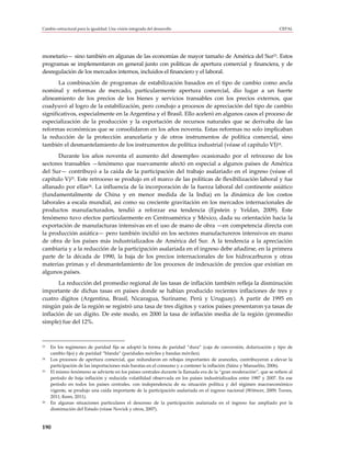 Cambio estructural para la igualdad: Una visión integrada del desarrollo                                             CEPAL




monetario— sino también en algunas de las economías de mayor tamaño de América del Sur23. Estos
programas se implementaron en general junto con políticas de apertura comercial y financiera, y de
desregulación de los mercados internos, incluidos el financiero y el laboral.
       La combinación de programas de estabilización basados en el tipo de cambio como ancla
nominal y reformas de mercado, particularmente apertura comercial, dio lugar a un fuerte
alineamiento de los precios de los bienes y servicios transables con los precios externos, que
coadyuvó al logro de la estabilización, pero condujo a procesos de apreciación del tipo de cambio
significativos, especialmente en la Argentina y el Brasil. Ello aceleró en algunos casos el proceso de
especialización de la producción y la exportación de recursos naturales que se derivaba de las
reformas económicas que se consolidaron en los años noventa. Estas reformas no solo implicaban
la reducción de la protección arancelaria y de otros instrumentos de política comercial, sino
también el desmantelamiento de los instrumentos de política industrial (véase el capítulo VI)24.
      Durante los años noventa el aumento del desempleo ocasionado por el retroceso de los
sectores transables —fenómeno que nuevamente afectó en especial a algunos países de América
del Sur— contribuyó a la caída de la participación del trabajo asalariado en el ingreso (véase el
capítulo V)25. Este retroceso se produjo en el marco de las políticas de flexibilización laboral y fue
allanado por ellas26. La influencia de la incorporación de la fuerza laboral del continente asiático
(fundamentalmente de China y en menor medida de la India) en la dinámica de los costos
laborales a escala mundial, así como su creciente gravitación en los mercados internacionales de
productos manufacturados, tendió a reforzar esa tendencia (Epstein y Yeldan, 2009). Este
fenómeno tuvo efectos particularmente en Centroamérica y México, dada su orientación hacia la
exportación de manufacturas intensivas en el uso de mano de obra —en competencia directa con
la producción asiática— pero también incidió en los sectores manufactureros intensivos en mano
de obra de los países más industrializados de América del Sur. A la tendencia a la apreciación
cambiaria y a la reducción de la participación asalariada en el ingreso debe añadirse, en la primera
parte de la década de 1990, la baja de los precios internacionales de los hidrocarburos y otras
materias primas y el desmantelamiento de los procesos de indexación de precios que existían en
algunos países.
       La reducción del promedio regional de las tasas de inflación también refleja la disminución
importante de dichas tasas en países donde se habían producido recientes inflaciones de tres y
cuatro dígitos (Argentina, Brasil, Nicaragua, Suriname, Perú y Uruguay). A partir de 1995 en
ningún país de la región se registró una tasa de tres dígitos y varios países presentaron ya tasas de
inflación de un dígito. De este modo, en 2000 la tasa de inflación media de la región (promedio
simple) fue del 12%.



23   En los regímenes de paridad fija se adoptó la forma de paridad “dura” (caja de conversión, dolarización y tipo de
     cambio fijo) y de paridad “blanda” (paridades móviles y bandas móviles).
24   Los procesos de apertura comercial, que redundaron en rebajas importantes de aranceles, contribuyeron a elevar la
     participación de las importaciones más baratas en el consumo y a contener la inflación (Sáinz y Manuelito, 2006).
25   El mismo fenómeno se advierte en los países centrales durante la llamada era de la “gran moderación”, que se refiere al
     período de baja inflación y reducida volatilidad observada en los países industrializados entre 1987 y 2007. En ese
     período en todos los países centrales, con independencia de su situación política y del régimen macroeconómico
     vigente, se produjo una caída importante de la participación asalariada en el ingreso nacional (Wittwer, 2009; Torres,
     2011; Keen, 2011).
26   En algunas situaciones particulares el descenso de la participación asalariada en el ingreso fue ampliado por la
     disminución del Estado (véase Novick y otros, 2007).



190
 
