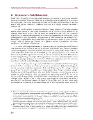 Cambio estructural para la igualdad: Una visión integrada del desarrollo                                              CEPAL




2.      Hacia una mayor flexibilidad cambiaria
Desde finales de los años noventa, ha ganado aceptación internacional la adopción de regímenes
de metas de inflación (Blanchard, 2008), que se caracterizan por el anuncio oficial de una meta
inflacionaria para uno o más períodos consecutivos, con el reconocimiento explícito de que una
tasa de inflación baja y estable es el objetivo primordial de la política monetaria (Bernanke y
Mishkin, 1997).
       En este tipo de esquema, la principal herramienta para la estabilización de la inflación es la
tasa de interés nominal de corto plazo. Mediante esta tasa se procura incidir en la estructura de
tasas de interés según plazo y, por ese medio, en las decisiones de cartera de los agentes
económicos y en los distintos componentes de la demanda agregada a fin de sostener la actividad
y el empleo en un nivel que mantenga las expectativas de inflación alineadas con la meta oficial31.
Idealmente, los regímenes de metas de inflación suponen esquemas cambiarios de flotación libre
aunque, como se aprecia más adelante, en la práctica tienden a preponderar situaciones
intermedias o de “flotación administrada”.
       En el marco de un régimen de metas de inflación, la meta oficial constituye el ancla nominal
de la economía; es por eso que, en este tipo de esquema, la credibilidad de la autoridad monetaria
asume una importancia crucial. Un supuesto básico es que un banco central creíble coadyuva a
que la meta oficial de inflación sea internalizada por los agentes económicos en el proceso de
formación de expectativas y toma de decisiones de consumo, inversión y de cartera. Ello explica, a
su vez, la importancia que se asigna a la independencia o autonomía operacional de los bancos
centrales en este tipo de regímenes monetarios32. Desde esta perspectiva, otros dos conceptos
importantes son los de predictibilidad y reputación del banco central33.
       En este tipo de esquema, en que la credibilidad del banco central resulta determinante para
la efectividad de la política monetaria, la búsqueda y consolidación de la reputación puede
devenir en uno de los objetivos intermedios de la autoridad monetaria. Sin embargo, existe el
riesgo de que este objetivo intermedio se convierta en objetivo final. Así, por ejemplo, el afán por
fortalecer su reputación puede llevar a las autoridades monetarias a sobrerreaccionar ante un
choque de oferta transitorio como, por ejemplo, un incremento temporal de los precios
internacionales de los productos básicos. Esto resulta en particular relevante en una región como
América Latina y el Caribe, que es relativamente más susceptible a choques de oferta que a
perturbaciones de demanda (Arestis, De Paula y Ferrari-Filho, 2008). En tales casos, suele
recomendarse la introducción de metas de inflación más flexibles, que pueden asumir la forma de




31   Desde el punto de vista de la administración de la demanda agregada a lo largo del ciclo, la política fiscal tiende a
     cumplir un papel subsidiario en los regímenes de metas de inflación, virtualmente confinada a la acción contracíclica
     de los estabilizadores automáticos. Para evitar situaciones de “dominancia fiscal”, bajo este tipo de régimen
     macroeconómico se procura reducir a un mínimo el activismo o discrecionalidad fiscal, excepto ante situaciones de
     crisis macroeconómicas generalizadas (Arestis, 2009).
32   Cuando un banco central es independiente, decide la meta de inflación y cómo lograrla. Por su parte, en casos de
     autonomía operacional, la meta de inflación es fijada por el gobierno y el banco opera instrumentos para alcanzarla.
     Una reconstrucción histórica de la noción de independencia de los bancos centrales puede encontrarse en Bibow (2010).
33   El concepto de predictibilidad remite a la necesidad de que las instituciones tengan objetivos claros, como una política
     monetaria creíble, que genere los efectos esperados por los agentes. La reputación se funda en la transparencia de las
     preferencias de la entidad frente al público y en el hecho de que ellas sean estables (Drazen, 2000).



192
 