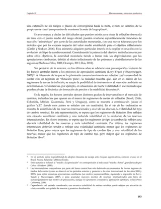 Capítulo IV                                                                             Macroeconomía y estructura productiva




una extensión de los rangos o plazos de convergencia hacia la meta, o bien de cambios de la
propia meta con el compromiso de mantener la meta de largo plazo34.
       En este marco, y dadas las dificultades que pueden existir para situar la inflación observada
en línea con el punto medio del rango oficial, pueden revelarse espontáneamente funciones de
reacción “asimétricas” por parte de las autoridades monetarias, con una mayor tolerancia por los
defectos que por los excesos respecto del valor medio establecido para el objetivo inflacionario
(Carlin y Soskice, 2006). Esta asimetría adquiere particular interés en la región en relación con la
evolución del tipo de cambio nominal. Considerando la primacía del objetivo antiinflacionario por
sobre otros objetivos, la autoridad monetaria tiende a frenar más las depreciaciones que las
apreciaciones cambiarias, debido al efecto inflacionario de las primeras y desinflacionario de las
segundas (Barbosa-Filho, 2008; Ocampo, 2011; Ros, 2012).
       Sin perjuicio de lo anterior, en los últimos años se advierte una preocupación creciente de
los bancos centrales frente a los procesos de apreciación cambiaria (Levy-Yeyati y Sturzenegger,
2007)35. A diferencia de lo que se ha planteado convencionalmente en relación con la necesidad de
contar con un régimen de “flotación pura”, la realidad muestra que, aun en el marco de los
regímenes de metas de inflación, se acepta la posibilidad de intervenir en el mercado cambiario en
determinadas circunstancias, por ejemplo, en situaciones de fuerte volatilidad en ese mercado que
puedan afectar la dinámica de formación de precios o la estabilidad financiera36.
       En la región, los bancos centrales ejercen distintos grados de intervención en el mercado de
cambios, incluidos los que operan en el marco de regímenes de metas de inflación (Brasil, Chile,
Colombia, México, Guatemala, Perú y Uruguay), como se muestra a continuación (véase el
gráfico IV.17, donde esos países se señalan con un cuadrado). En el eje de las ordenadas se
muestra la volatilidad de las reservas internacionales y en el de las abscisas, la volatilidad del tipo
de cambio nominal. En esta representación, se espera que los regímenes de flotación libre reflejen
una elevada volatilidad cambiaria y una reducida volatilidad en la evolución de las reservas
internacionales. En el otro extremo, se espera que los regímenes de tipo de cambio fijo reflejen una
elevada volatilidad de las reservas y nula volatilidad cambiaria. Por último, los regímenes
intermedios deberían tender a reflejar una volatilidad cambiaria menor que los regímenes de
flotación libre, pero mayor que los regímenes de tipo de cambio fijo, y una volatilidad de las
reservas menor que los regímenes de tipo de cambio fijo, pero mayor que los regímenes de
flotación libre37.




34   En tal sentido, existe la posibilidad de adoptar cláusulas de escape ante choques significativos, como es el caso en el
     Brasil, Nueva Zelandia y el Reino Unido.
35   Estos autores se refieren al “miedo a la apreciación” en contraposición al más usual “miedo a flotar”, popularizado por
     Calvo y Reinhart (2000).
36   Las intervenciones compradoras por parte del banco central han sido habituales en momentos de fuertes ingresos de
     fondos del exterior (como se observó en los períodos anterior y posterior a la crisis internacional de los años 2008 y
     2009), para evitar excesivas apreciaciones cambiarias (un motivo neomercantilista, siguiendo la expresión de Levy-
     Yeyati y Sturzenegger, 2007), o para acumular mayores montos de reservas internacionales con fines de
     autoaseguramiento (un motivo de precaución), aunque no apuntaron a impedir la apreciación cambiaria (véase Pérez
     Caldentey, 2009).
37   Dependiendo del período considerado, una excesiva volatilidad de ambas variables puede reflejar una situación de
     crisis, con caída precipitada de reservas y posterior devaluación.



                                                                                                                        193
 