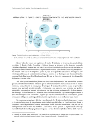 Cambio estructural para la igualdad: Una visión integrada del desarrollo                                                                               CEPAL




                                               Gráfico IV.17
     AMÉRICA LATINA Y EL CARIBE (16 PAÍSES): GRADOS DE INTERVENCIÓN EN EL MERCADO DE CAMBIOS,
                                                            a
                                               2003-2011
                                             (En porcentajes)
                                                                       8

                                                                                                            HTI                      DOM
                                                                       7
                                                                                                            VEN
                         Volatilidad de las reservas internacionales

                                                                                                                                     V

                                                                       6                               IV
                                                                                                                  URY

                                                                       5         BOL


                                                                       4       III            CRI
                                                                                                                                         BRA
                                                                                       NIC          ARG                     CHL
                                                                       3
                                                                                              PER                 PRY
                                                                               HND
                                                                                                                  MEX                    I
                                                                       2                GTM    II                              COL

                                                                       1


                                                                       0
                                                                           0                   1                         2                     3   4
                                                                                                     Volatilidad del tipo de cambio nominal

Fuente: Comisión Económica para América Latina y el Caribe (CEPAL).
a
      Se muestran con un cuadrado los países cuyos bancos centrales operan en el marco de regímenes de metas de inflación.



       No en todos los países con regímenes de metas de inflación se observan las características
previstas. El Brasil, Chile, Colombia y México tienden a ubicarse en la situación esperada
(zona I en el gráfico), aunque con una menor volatilidad cambiaria que la que se derivaría de un
régimen de flotación totalmente libre. Las posiciones del Perú y Guatemala (zona II), por ejemplo,
no difieren tanto de la de Argentina (zona II), que en el período considerado ha seguido una
estrategia deliberada de sostenimiento del tipo de cambio, ni se distinguen tan claramente de los
casos de Costa Rica (zona II) y Honduras (zona III), que se rigen por esquemas de tipo de cambio
deslizante o cercano a fijo.
       Así, en la práctica tienden a primar las situaciones intermedias. Cabe no obstante advertir
que las autoridades monetarias enfatizan que su intervención en los mercados de divisas se realiza
como una respuesta ante la emergencia de choques de carácter transitorio, y que no pretenden
inducir una paridad predeterminada —informada, por ejemplo, por criterios de política
industrial— que pudiera resultar inconsistente con los atributos fundamentales de la economía.
Sin embargo, la fuerte tendencia a acumular reservas internacionales —por motivos precautorios o
para frenar la apreciación cambiaria— sugiere que la banca central reconoce, cada vez más, que la
apreciación del tipo de cambio puede tener costos significativos en el mediano o largo plazo.
       En economías pequeñas y abiertas y con bajos niveles de intermediación financiera —como
es el caso de la mayoría de los países de América Latina y el Caribe— el canal cambiario tiende a
prevalecer como la principal correa de transmisión de los impulsos monetarios a los precios, en
contraposición con el canal de crédito38. La evidencia indica que en la región existe una baja
elasticidad de la demanda agregada con respecto a la tasa de interés (Barbosa-Filho, 2008; Frenkel,


38    También en algunos países desarrollados y en transición la discusión sobre la relación entre el tipo de cambio y las
      metas de inflación resulta de suma relevancia. Véase al respecto Bernanke y Woodford (2004).



194
 