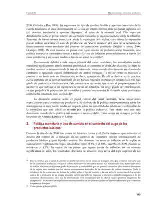 Capítulo IV                                                                                Macroeconomía y estructura productiva




2008; Galindo y Ros, 2008). En regímenes de tipo de cambio flexible y apertura irrestricta de la
cuenta financiera, el alza (disminución) de la tasa de interés interna atrae (expulsa) capitales del
(al) exterior, tendiendo a apreciar (depreciar) el valor de la moneda local. Ello repercute
directamente sobre el precio interno de los bienes transables y, en consecuencia, sobre la inflación.
También, de forma menos inmediata, afecta la evolución del crédito, cuyo ritmo de expansión
puede incluso acelerarse en caso de producirse un “efecto riqueza” del lado de la demanda de
financiamiento como corolario del proceso de apreciación cambiaria (Stiglitz y otros, 2006;
Ocampo, 2011). De esta manera, en países con bajos niveles de profundización financiera, una
política monetaria contractiva tiende a reducir la tasa de inflación primordialmente a través del
canal cambiario, y en menor medida a través del canal de crédito39.
       Precisamente debido a esta mayor eficacia del canal cambiario, las autoridades suelen
reaccionar rápidamente ante la mínima posibilidad de aumento, es decir, devaluación, del tipo de
cambio nominal —incrementando la tasa de referencia, interviniendo directamente en el mercado
cambiario o aplicando alguna combinación de ambas medidas— a fin de evitar su traspaso a
precios, y no tanto ante su disminución, es decir, apreciación. De allí se deriva, en la práctica,
cierta asimetría en la gestión cambiaria de los bancos centrales en países en desarrollo o con bajo
grado de profundización financiera. Esta asimetría se encuentra inscrita en el propio esquema de
incentivos que subyace a los regímenes de metas de inflación. Tal sesgo puede ser problemático,
ya que perjudica la producción de transables y puede comprometer la diversificación productiva
(como se ha estudiado en el capítulo I)40.
       La discusión anterior sobre el papel central del canal cambiario tiene importantes
repercusiones para la estructura productiva. Si el efecto de la política macroeconómica sobre los
macroprecios es muy fuerte, tendrá un impacto sobre las rentabilidades relativas (y la dirección de
la inversión) que será difícil de revertir por la política industrial. Este efecto será aún más
dominante cuando dicha política esté ausente o sea muy débil, como ocurre en la mayor parte de
los países de América Latina y el Caribe

3.      Política monetaria y tipo de cambio en el contexto del auge de los
        productos básicos
Durante la década de 2000, los países de América Latina y el Caribe tuvieron que enfrentar el
desafío del control de la inflación en un contexto de crecientes precios internacionales de
productos básicos y gran liquidez externa. No obstante, las tasas de inflación en la región se
mantuvieron relativamente bajas, situándose entre el 6% y el 10%, excepto en 2009, cuando se
redujeron al 4,5%. En varios de los países que siguen metas de inflación, en un número
significativo de años, los resultados obtenidos se situaron muy cerca del tope superior de las


39   Ello no implica que el canal de crédito no resulte operativo en los países de la región, sino que es menos relevante que
     en las economías avanzadas, en que el sistema financiero se encuentra mucho más desarrollado. Esta menor relevancia
     no solo se relaciona con el menor grado de desarrollo y profundidad que, en general, caracteriza a los sistemas financieros
     de la región, sino también con los efectos contrapuestos derivados de las decisiones de política monetaria. Dada la
     incidencia de las variaciones de la tasa de política sobre el tipo de cambio, y de este sobre la percepción de los agentes
     acerca de la evolución de su propia situación patrimonial (efectos riqueza), el impacto contractivo (expansivo) de los
     aumentos (disminuciones) en la tasa de interés puede verse compensado por los efectos riqueza positivos (negativos). En
     el capítulo VI se discuten las implicancias macroeconómicas de los distintos grados de apertura financiera que evidencian
     los países de la región.
40   Véase Abeles y Borzel (2010).



                                                                                                                           195
 