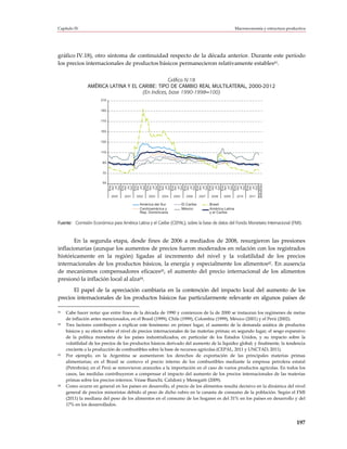 Capítulo IV                                                                                                Macroeconomía y estructura productiva




gráfico IV.18), otro síntoma de continuidad respecto de la década anterior. Durante este período
los precios internacionales de productos básicos permanecieron relativamente estables41.

                                                 Gráfico IV.18
                AMÉRICA LATINA Y EL CARIBE: TIPO DE CAMBIO REAL MULTILATERAL, 2000-2012
                                     (En índices, base 1990-1998=100)
                       210


                       190


                       170


                       150


                       130


                       110


                       90


                        70


                        50




                             Ene 2012
                                  Ene



                                  Ene



                                  Ene



                                  Ene



                                  Ene



                                  Ene



                                  Ene



                                  Ene



                                  Ene



                                  Ene



                                  Ene



                                  Ene
                                  Oct



                                  Oct



                                  Oct



                                  Oct



                                  Oct



                                  Oct



                                  Oct



                                  Oct



                                  Oct



                                  Oct



                                  Oct



                                  Oct
                                  Abr



                                  Abr



                                  Abr



                                  Abr



                                  Abr



                                  Abr



                                  Abr



                                  Abr



                                  Abr



                                  Abr



                                  Abr



                                  Abr
                                   Jul



                                   Jul



                                   Jul



                                   Jul



                                   Jul



                                   Jul



                                   Jul



                                   Jul



                                   Jul



                                   Jul



                                   Jul



                                   Jul
                             2000   2001   2002   2003   2004   2005     2006      2007    2008   2009      2010   2011

                                            América del Sur            El Caribe          Brasil
                                            Centroamérica y            México             América Latina
                                            Rep. Dominicana                               y el Caribe


Fuente: Comisión Económica para América Latina y el Caribe (CEPAL), sobre la base de datos del Fondo Monetario Internacional (FMI).



       En la segunda etapa, desde fines de 2006 a mediados de 2008, resurgieron las presiones
inflacionarias (aunque los aumentos de precios fueron moderados en relación con los registrados
históricamente en la región) ligadas al incremento del nivel y la volatilidad de los precios
internacionales de los productos básicos, la energía y especialmente los alimentos42. En ausencia
de mecanismos compensadores eficaces43, el aumento del precio internacional de los alimentos
presionó la inflación local al alza44.
      El papel de la apreciación cambiaria en la contención del impacto local del aumento de los
precios internacionales de los productos básicos fue particularmente relevante en algunos países de

41   Cabe hacer notar que entre fines de la década de 1990 y comienzos de la de 2000 se instauran los regímenes de metas
     de inflación antes mencionados, en el Brasil (1999), Chile (1999), Colombia (1999), México (2001) y el Perú (2002).
42   Tres factores contribuyen a explicar este fenómeno: en primer lugar, el aumento de la demanda asiática de productos
     básicos y su efecto sobre el nivel de precios internacionales de las materias primas; en segundo lugar, el sesgo expansivo
     de la política monetaria de los países industrializados, en particular de los Estados Unidos, y su impacto sobre la
     volatilidad de los precios de los productos básicos derivado del aumento de la liquidez global; y finalmente, la tendencia
     creciente a la producción de combustibles sobre la base de recursos agrícolas (CEPAL, 2011 y UNCTAD, 2011).
43   Por ejemplo, en la Argentina se aumentaron los derechos de exportación de las principales materias primas
     alimentarias; en el Brasil se contuvo el precio interno de los combustibles mediante la empresa petrolera estatal
     (Petrobrás); en el Perú se removieron aranceles a la importación en el caso de varios productos agrícolas. En todos los
     casos, las medidas contribuyeron a compensar el impacto del aumento de los precios internacionales de las materias
     primas sobre los precios internos. Véase Bianchi, Calidoni y Menegatti (2009).
44   Como ocurre en general en los países en desarrollo, el precio de los alimentos resulta decisivo en la dinámica del nivel
     general de precios minoristas debido al peso de dicho rubro en la canasta de consumo de la población. Según el FMI
     (2011) la mediana del peso de los alimentos en el consumo de los hogares es del 31% en los países en desarrollo y del
     17% en los desarrollados.



                                                                                                                                           197
 