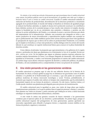 Prólogo




       En síntesis, el eje central que articula el documento que aquí presentamos tiene el cambio estructural
como camino, las políticas públicas como la caja de herramientas y la igualdad como valor que le subyace y
horizonte hacia el cual se orienta ese cambio estructural. Cuando el cambio estructural redunda en
reducción de brechas de productividad, diversificación de la estructura productiva e incremento
agregado de la productividad, el mundo del trabajo se beneficia en términos de igualdad porque
se reducen las brechas salariales; se amplía el alcance de la protección social por vía contributiva
hacia distintos sectores de la sociedad porque se hace mucho más extensivo el empleo decente;
mejora la fiscalidad por vía de un crecimiento más sostenido y dinámico, y permite con ello
reforzar la acción redistributiva del Estado; y se extiende el acceso a servicios diversos por efecto
del mejoramiento de la infraestructura. Además, una economía más integrada en torno a una
matriz productiva de mayor diversificación y especialización implica también una sociedad en
que es políticamente más viable establecer pactos entre actores diversos para hacer más igualitaria
la apropiación de riqueza que se deriva de los saltos en productividad. Finalmente, en la medida
que el empleo se formaliza y se hace más productivo, facilita diálogos entre los actores del mundo
laboral, lo cual constituye un soporte institucional básico para avanzar en la plena titularidad de
derechos sociales.
        Como dijimos al principio, la propuesta que aquí presentamos a los gobiernos de la región
retoma y profundiza las ideas que planteamos en el documento La hora de la igualdad: Brechas por
abrir, caminos por cerrar. En las páginas que siguen se plasman nuestros mayores esfuerzos con
nuestras mejores herramientas en torno a un enfoque integrado de desarrollo. Allí colocamos la
igualdad en el horizonte, y rumbo a ese horizonte proponemos el camino del cambio estructural:
un camino largo cuyos efectos virtuosos requieren de decisión y conducción políticas, de políticas
de Estado, y de una ciudadanía activa y comprometida en torno a un proyecto de sociedad.


E. Una visión pensando en las generaciones venideras
El cambio estructural se propone aquí al calor de una inflexión decisiva de la historia de la
humanidad. En efecto, el futuro global se juega hoy en dinámicas tan gravitantes como el cambio
climático o la pérdida de la biodiversidad que se avecinan, y que solo podrá ser asumido con
políticas modernas de intensa innovación tecnológica y social. Vivimos, probablemente, el
momento que requiere el cambio más radical, en tiempos más comprimidos, que ha enfrentado la
humanidad respecto de sus formas de producir y consumir. En este marco, América Latina y el
Caribe puede constituir una plataforma privilegiada para este proceso de transformación.
       El cambio estructural para la igualdad es, pues, una visión de largo plazo que implica
transformaciones profundas y en la que la política tiene el papel de priorizar, orientar y concertar.
Para plasmar esa visión en acciones y pasos concretos que confluyan en torno a dicho horizonte
estratégico se requieren instituciones democráticas y eficientes.
      A esta visión le anima una genuina vocación de futuro orientada a las generaciones
venideras para el ejercicio pleno de sus derechos y potencialidades. En primer lugar, porque el
cambio estructural requiere del protagonismo de estas generaciones, quienes aportarán sus
renovadas capacidades para difundir el progreso técnico y emprender avances inéditos en las
formas de producir, organizar y comunicar.




                                                                                                          19
 