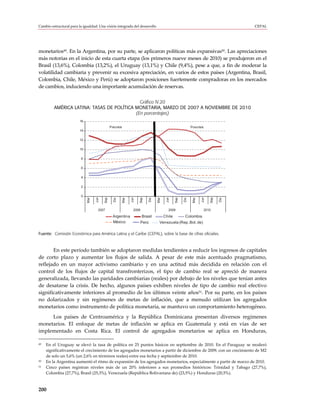 Cambio estructural para la igualdad: Una visión integrada del desarrollo                                                                  CEPAL




monetarios49. En la Argentina, por su parte, se aplicaron políticas más expansivas50. Las apreciaciones
más notorias en el inicio de esta cuarta etapa (los primeros nueve meses de 2010) se produjeron en el
Brasil (13,6%), Colombia (13,2%), el Uruguay (13,1%) y Chile (9,4%), pese a que, a fin de moderar la
volatilidad cambiaria y prevenir su excesiva apreciación, en varios de estos países (Argentina, Brasil,
Colombia, Chile, México y Perú) se adoptaron posiciones fuertemente compradoras en los mercados
de cambios, induciendo una importante acumulación de reservas.

                                             Gráfico IV.20
         AMÉRICA LATINA: TASAS DE POLÍTICA MONETARIA, MARZO DE 2007 A NOVIEMBRE DE 2010
                                           (En porcentajes)
                         16
                                                Precrisis                                                      Poscrisis
                         14

                         12

                         10

                          8

                          6

                          4

                          2

                          0
                                    Jun

                                          Sep




                                                                  Jun

                                                                        Sep




                                                                                            Jun

                                                                                                   Sep




                                                                                                                      Jun

                                                                                                                              Sep
                              Mar




                                                            Mar




                                                                                     Mar




                                                                                                                Mar
                                                  Dic




                                                                               Dic




                                                                                                         Dic




                                                                                                                                    Dic
                                      2007                          2008                      2009                         2010

                                                  Argentina                Brasil          Chile          Colombia
                                                  México                Perú           Venezuela (Rep. Bol. de)

Fuente: Comisión Económica para América Latina y el Caribe (CEPAL), sobre la base de cifras oficiales.



       En este período también se adoptaron medidas tendientes a reducir los ingresos de capitales
de corto plazo y aumentar los flujos de salida. A pesar de este más acentuado pragmatismo,
reflejado en un mayor activismo cambiario y en una actitud más decidida en relación con el
control de los flujos de capital transfronterizos, el tipo de cambio real se apreció de manera
generalizada, llevando las paridades cambiarias (reales) por debajo de los niveles que tenían antes
de desatarse la crisis. De hecho, algunos países exhiben niveles de tipo de cambio real efectivo
significativamente inferiores al promedio de los últimos veinte años51. Por su parte, en los países
no dolarizados y sin regímenes de metas de inflación, que a menudo utilizan los agregados
monetarios como instrumento de política monetaria, se mantuvo un comportamiento heterogéneo.
     Los países de Centroamérica y la República Dominicana presentan diversos regímenes
monetarios. El enfoque de metas de inflación se aplica en Guatemala y está en vías de ser
implementado en Costa Rica. El control de agregados monetarios se aplica en Honduras,

49   En el Uruguay se elevó la tasa de política en 25 puntos básicos en septiembre de 2010. En el Paraguay se moderó
     significativamente el crecimiento de los agregados monetarios a partir de diciembre de 2009, con un crecimiento de M2
     de solo un 5,6% (un 2,6% en términos reales) entre esa fecha y septiembre de 2010.
50   En la Argentina aumentó el ritmo de expansión de los agregados monetarios, especialmente a partir de marzo de 2010.
51   Cinco países registran niveles más de un 20% inferiores a sus promedios históricos: Trinidad y Tabago (27,7%),
     Colombia (27,7%), Brasil (25,3%), Venezuela (República Bolivariana de) (23,5%) y Honduras (20,5%).



200
 
