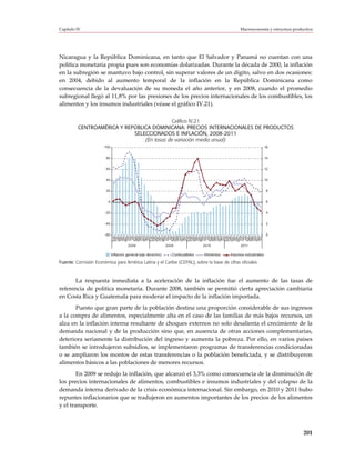 Capítulo IV                                                                                       Macroeconomía y estructura productiva




Nicaragua y la República Dominicana, en tanto que El Salvador y Panamá no cuentan con una
política monetaria propia pues son economías dolarizadas. Durante la década de 2000, la inflación
en la subregión se mantuvo bajo control, sin superar valores de un dígito, salvo en dos ocasiones:
en 2004, debido al aumento temporal de la inflación en la República Dominicana como
consecuencia de la devaluación de su moneda el año anterior, y en 2008, cuando el promedio
subregional llegó al 11,8% por las presiones de los precios internacionales de los combustibles, los
alimentos y los insumos industriales (véase el gráfico IV.21).

                                           Gráfico IV.21
         CENTROAMÉRICA Y REPÚBLICA DOMINICANA: PRECIOS INTERNACIONALES DE PRODUCTOS
                            SELECCIONADOS E INFLACIÓN, 2008-2011
                                (En tasas de variación media anual)
                       100                                                                                          16


                        80                                                                                          14


                        60                                                                                          12


                        40                                                                                          10


                        20                                                                                          8


                         0                                                                                          6


                       -20                                                                                          4


                       -40                                                                                          2


                       -60                                                                                          0
                             Ene
                             Feb


                             May
                             Jun
                              Jul
                             Ago
                             Sep
                             Oct
                             Nov
                             Dic
                             Ene
                             Feb


                             May
                             Jun
                              Jul
                             Ago
                             Sep
                             Oct
                             Nov
                             Dic
                             Ene
                             Feb


                             May
                             Jun
                              Jul
                             Ago
                             Sep
                             Oct
                             Nov
                             Dic
                             Ene
                             Feb


                             May
                             Jun
                              Jul
                             Ago
                             Sep
                             Oct
                             Nov
                             Dic
                             Mar
                             Abr




                             Mar
                             Abr




                             Mar
                             Abr




                             Mar
                             Abr


                                       2008                    2009              2010              2011

                             Inflación general (eje derecho)      Combustibles   Alimentos   Insumos industriales

Fuente: Comisión Económica para América Latina y el Caribe (CEPAL), sobre la base de cifras oficiales.



      La respuesta inmediata a la aceleración de la inflación fue el aumento de las tasas de
referencia de política monetaria. Durante 2008, también se permitió cierta apreciación cambiaria
en Costa Rica y Guatemala para moderar el impacto de la inflación importada.
       Puesto que gran parte de la población destina una proporción considerable de sus ingresos
a la compra de alimentos, especialmente alta en el caso de las familias de más bajos recursos, un
alza en la inflación interna resultante de choques externos no solo desalienta el crecimiento de la
demanda nacional y de la producción sino que, en ausencia de otras acciones complementarias,
deteriora seriamente la distribución del ingreso y aumenta la pobreza. Por ello, en varios países
también se introdujeron subsidios, se implementaron programas de transferencias condicionadas
o se ampliaron los montos de estas transferencias o la población beneficiada, y se distribuyeron
alimentos básicos a las poblaciones de menores recursos.
        En 2009 se redujo la inflación, que alcanzó el 3,3% como consecuencia de la disminución de
los precios internacionales de alimentos, combustibles e insumos industriales y del colapso de la
demanda interna derivado de la crisis económica internacional. Sin embargo, en 2010 y 2011 hubo
repuntes inflacionarios que se tradujeron en aumentos importantes de los precios de los alimentos
y el transporte.



                                                                                                                                  201
 