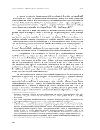 Cambio estructural para la igualdad: Una visión integrada del desarrollo                                                  CEPAL




       La creciente globalización financiera aumentó la importancia de la política macroprudencial.
Las economías de la región han debido enfrentar una volatilidad creciente en su acceso a los recursos
financieros externos, en varias ocasiones motivada por situaciones de euforia —retroalimentadas por
el impacto del financiamiento externo en los mercados de activos locales— seguidas de episodios de
pánico y comportamientos de manada por parte de los agentes económicos externos, en un sentido y
con una dinámica semejantes a los descritos por Minsky (1975) y Kindleberger (1978)52.
        Varios países de la región han optado por regímenes cambiarios flexibles que evitan las
garantías implícitas en el tipo de cambio, de modo tal que los agentes tengan que asumir los riesgos
de sus operaciones. Un esquema de flotación administrada que introduce una dosis adecuada de
incertidumbre cambiaria nominal en el corto plazo —sin perjuicio de la conveniencia de enviar
señales de estabilidad a mediano y largo plazo— es una de las principales medidas para prevenir las
crisis originadas en un excesivo optimismo respecto de la capacidad de acceder a recursos externos.
Pero este disuasivo puede ser insuficiente en contextos de elevada liquidez externa y bajas tasas de
interés en los principales centros financieros mundiales, dada la mayor tolerancia al riesgo en fases
de auge53. Las autoridades reguladoras deben enviar mensajes claros sobre los riesgos en que
incurren las instituciones, tanto en términos individuales como del sistema en su conjunto54.
       La crisis global de 2008-2009 demostró una vez más que el comportamiento de la liquidez
puede desempeñar una función procíclica, tanto en la fase de acumulación de riesgos sistémicos,
como en la eclosión de la crisis y su trasmisión al resto de la economía. El error de percepción de
los agentes —que pensaban que podían tomar y deshacer posiciones con relativa facilidad en un
mercado de gran amplitud y liquidez— se hizo evidente en la fase crítica. Varios mercados, que
con anterioridad eran líquidos, prácticamente desaparecieron en un plazo muy breve o se
mantuvieron en bajos niveles de operación, acentuando con ello la incertidumbre y la contracción
del crédito a nivel global, lo que obligó a varios bancos centrales de la región a facilitar liquidez de
manera inmediata, en condiciones de emergencia.
       Los mercados financieros están gobernados por el comportamiento de las expectativas de
rentabilidad, en algunos casos de muy corto plazo y no necesariamente ligadas de manera estrecha al
desempeño económico real. Estas han demostrado ser en exceso optimistas en las fases ascendentes,
aumentando la tolerancia al riesgo de los agentes, y en exceso pesimistas y adversas al riesgo durante
las declinaciones del mercado55. Los efectos del aumento de la tolerancia al riesgo durante las fases de
alzas son agravados por sistemas de incentivos que premian la rentabilidad de corto plazo, lo que
induce a la emulación de comportamientos riesgosos y tiende a deteriorar la gobernabilidad de las
instituciones, relajando controles internos que teóricamente debieran mitigar la toma de riesgos.

52   Esta mayor exposición y volatilidad fue, a su vez, facilitada por una regulación financiera deficiente en los países
     desarrollados, como pudo advertirse con la crisis subprime en los Estados Unidos a partir de 2007. Véase Crotty (2009) y
     Kregel (2009).
53   Borio y Zhu (2008) exploran la relación entre el ciclo económico y la percepción del riesgo y argumentan que esta
     relación procíclica ha adquirido recientemente una mayor incidencia en la génesis de crisis financieras.
54   Magud, Reinhart y Vesperoni (2011) recomiendan limitar los incentivos para que el sistema financiero local obtenga o
     suministre recursos en divisas, mediante mayores requisitos de liquidez aplicables a pasivos y activos en moneda
     extranjera, mayores requisitos de capital o provisiones dinámicas para préstamos en moneda extranjera, reducción de
     las razones entre deuda e ingreso de los clientes y entre el préstamo otorgado y el valor del colateral o garantías en los
     períodos de auge, para controlar la expansión del crédito doméstico directamente. Estas medidas pueden ser más
     efectivas que acudir a la tasa de interés en el ámbito de la concesión del crédito. No obstante, la tasa de interés tiene un
     impacto y un ámbito de cobertura mucho más amplio que los coeficientes de capital, por ejemplo (Hannoun, 2010).
55   Este comportamiento eufórico-depresivo no afecta solo a agentes privados. El comportamiento del gasto público y las
     expectativas salariales también suelen exhibir características procíclicas.



204
 