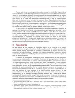 Capítulo IV                                                                           Macroeconomía y estructura productiva




       Por otro lado, ciertas normas regulatorias pueden acentuar la prociclicidad, en particular la
medición del riesgo a partir del comportamiento de corto plazo de la cartera56. Según la normativa
vigente en varios países de la región, las provisiones (que son imputaciones al costo del crédito)
deben constituirse según la categoría de cumplimiento en que se encuentren los créditos. En la
gran mayoría de los casos, esas provisiones se establecen sobre la base del comportamiento
observado (en contraste con el esperado) de la cartera. Como el cumplimiento de crédito es
procíclico, las provisiones tienden a aumentar durante las fases de auge y a disminuir en las fases
descendentes. El Acuerdo de Capital Basilea II, en aplicación en varios países, tendería a agudizar
este comportamiento procíclico, por cuanto vincula en forma más estrecha el capital regulatorio
con el riesgo de la cartera (véase, por ejemplo, Ocampo, Rada y Taylor, 2009)57.
       En el cuadro IV.7, se describen los instrumentos de política macroprudencial utilizados en
países de América Latina y el Caribe, incluyendo distintos tipos de controles de capital58. En un
informe conjunto de la Junta de Estabilidad Financiera (FSB), el Fondo Monetario Internacional
(IMF) y el Banco de Pagos Internacionales (BIS) para el Grupo de los 20 (G-20) (FSB/BPI/FMI, 2011)
se indica que, aunque es difícil evaluar empíricamente el efecto de instrumentos
macroprudenciales, la experiencia de diversos países sugiere que topes en las razones
crédito/valor del colateral y servicio de la deuda/ingresos, límites impuestos al crédito o a su
crecimiento, encajes y provisiones dinámicas han tenido efectos contracíclicos. Tales efectos no
han dependido ni del nivel de desarrollo ni del régimen cambiario.


C. Recapitulando
En este capítulo, se han discutido los principales aspectos de la evolución de la política
macroeconómica en la región en las últimas dos décadas, destacando sus fortalezas y debilidades.
Se han logrado avances importantes en cuanto a la construcción del espacio fiscal y el uso
contracíclico de las políticas fiscal y monetaria, pero hay mucho para hacer en cuanto a vincular
estrechamente la política industrial y la política macroeconómica, para que actúen en conjunto en
favor del cambio estructural.
       En materia de política fiscal, si bien no en forma generalizada aún, se han introducido
instrumentos anticíclicos, tales como métodos plurianuales de presupuestación y fondos de
estabilización o de acumulación de ingresos extraordinarios (este tema se aborda en el capítulo
VI). Estos instrumentos, junto con la reducción de la deuda externa pública —como resultado,
entre otros factores, de los altos precios de las exportaciones y los programas de reducción directa
como la Iniciativa en favor de los países pobres muy endeudados— han ido creando una mayor
capacidad de acción contracíclica. No ha existido para este esfuerzo un correlato en el
fortalecimiento del financiamiento de las necesidades de gasto mediante el sistema tributario. Si
bien hay progresos, la carga tributaria en la región continúa siendo inferior a la que
correspondería al nivel de desarrollo de sus países, con una composición caracterizada por la
preponderancia de los impuestos indirectos, de sesgo regresivo. Así, a pesar de los avances
mencionados, la situación fiscal de la región dista aún de consolidarse plenamente. Un esfuerzo en
tal sentido requerirá de un pacto fiscal que establezca las bases del financiamiento equitativo y
progresivo de las necesidades que conlleva el desarrollo económico y social.

56   Véase, por ejemplo, Rochet (2008), Bikker y Metzemakers (2002), Gordy y Howells (2006), Taylor y Goodhart (2006) y
     Griffith-Jones (2009).
57   Está en discusión un nuevo Acuerdo de Capital, Basilea III.
58   Varios bancos centrales asiáticos impulsaron la adopción de diversos instrumentos macroprudenciales antes y después
     de la crisis de 1997, incluyendo el aprovisionamiento contracíclico en China, Hong Kong (Región Administrativa
     Especial de China), la República de Corea y Singapur (Hannoun, 2010).



                                                                                                                      205
 