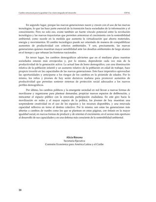 Cambio estructural para la igualdad: Una visión integrada del desarrollo                       CEPAL




        En segundo lugar, porque las nuevas generaciones nacen y crecen con el uso de las nuevas
tecnologías, lo que las hace parte esencial de la transición hacia sociedades de la información y el
conocimiento. Pero no solo eso, existe también un fuerte vínculo potencial entre la revolución
tecnológica y las nuevas trayectorias que permiten armonizar el crecimiento con la sostenibilidad
ambiental, como sucede en la medida que aumenta la virtualización que ahorra materiales,
energía y movimientos. El cambio tecnológico puede ser orientado de manera de compatibilizar
aumentos de productividad con criterios ambientales. Y son, precisamente, las nuevas
generaciones quienes muestran mayor sensibilidad ante los desafíos ambientales de largo alcance
en el tiempo y que rebasan las fronteras nacionales.
       En tercer lugar, los cambios demográficos advierten que en el mediano plazo nuestras
sociedades estarán más envejecidas y, por lo mismo, dependerán cada vez más de la
productividad de la generación activa. La actual fase de bono demográfico, con una disminución
relativa de la población infantil y un aumento relativo de la población en edad de trabajar, hace
propicio invertir en las capacidades de las nuevas generaciones. Esto hace imperativo aprovechar
las oportunidades y anticiparse a los riesgos de los cambios en la pirámide de edades. Por lo
mismo, los niños y jóvenes de hoy serán decisivos mañana para promover aumentos de
productividad que permitan sostener sistemas de protección social adecuados a los nuevos
perfiles demográficos.
       Por último, los cambios políticos y la emergente sociedad en red llevan a nuevas formas de
movilizarse y organizarse para plantear demandas, propiciar nuevos espacios de deliberación, y
reencantar el espacio público con la renovada participación ciudadana. En este giro hacia la
movilización en redes y el mayor espacio de la política, los jóvenes de hoy muestran una
sorprendente creatividad en el uso de los espacios y los recursos disponibles, y una renovada
capacidad reflexiva en torno al destino colectivo. Por lo mismo, son estas las generaciones más
abiertas a cambios de rumbo como los que se plantean en estas páginas, con énfasis en la mayor
igualdad social, en nuevas formas de producir y de orientar el crecimiento, en el acceso más oportuno
al desarrollo de sus capacidades y en una defensa más consciente de la sostenibilidad ambiental.




                                                 Alicia Bárcena
                                               Secretaria Ejecutiva
                                 Comisión Económica para América Latina y el Caribe




20
 