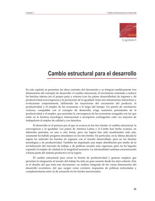 Capítulo I                                                                 Cambio estructural para el desarrollo




                                                                                              Capítulo I




                    Cambio estructural para el desarrollo

En este capítulo se presentan las ideas centrales del documento y se integran analíticamente tres
dimensiones del concepto de desarrollo: el cambio estructural, el crecimiento orientado a reducir
las brechas interna (en el propio país) y externa (con los países desarrollados) de ingresos y de
productividad (convergencia) y la promoción de la igualdad. Estas tres dimensiones interactúan y
evolucionan conjuntamente, definiendo las trayectorias del crecimiento del producto, la
productividad y el empleo de las economías a lo largo del tiempo. Un patrón de crecimiento
virtuoso, compatible con el concepto de desarrollo, exige aumentos persistentes de la
productividad y el empleo, que permitan la convergencia de las economías rezagadas con las que
están en la frontera tecnológica internacional e incorporen contingentes cada vez mayores de
trabajadores al empleo de calidad y con derechos.
       El desarrollo es el proceso por el que se avanza en los tres frentes: el cambio estructural, la
convergencia y la igualdad. Los países de América Latina y el Caribe han hecho avances, en
diferentes períodos, en uno u otro frente, pero sus logros han sido insuficientes; más aún,
raramente ha habido progreso simultáneo en los tres frentes. En particular, en la última década la
región ha reducido las brechas de ingresos con el mundo desarrollado, pero no las brechas
tecnológica y de productividad. También ha impulsado una mejor distribución por medio de la
revitalización del mercado de trabajo y de políticas sociales más vigorosas, pero no ha logrado
expandir el empleo de calidad en la magnitud necesaria. La informalidad continúa caracterizando
a buena parte del sistema productivo en la región.
       El cambio estructural para cerrar la brecha de productividad y generar empleos que
permitan la integración al mundo del trabajo ha sido un gran ausente desde los años ochenta. Este
es el desafío del que trata este documento: un análisis integrado de las varias dimensiones del
desarrollo económico, del que surgen como corolario respuestas de políticas (articuladas y
complementarías entre sí) de actuación en los frentes mencionados.




                                                                                                            21
 