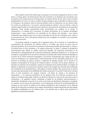 Cambio estructural para la igualdad: Una visión integrada del desarrollo                       CEPAL




       Otro aspecto central del análisis que se propone es una forma integrada de mirar el corto
plazo y el largo plazo, las fluctuaciones del ciclo económico y la tendencia de crecimiento, por
ser partes de un mismo proceso. El largo plazo no subyace detrás de los ciclos como una línea
independiente en torno a la cual se suceden choques pasajeros que se absorben sin dejar rastros.
Los choques y las políticas, tanto la macroeconómica como la industrial, con sus efectos sobre
los niveles de producción y los precios macroeconómicos (salarios, tasa de interés y tipo de
cambio), dejan huellas en la estructura que afectan la trayectoria de crecimiento en los períodos
siguientes. Estas huellas permanentes están relacionadas con cambios en el monto, la
composición y el destino de la inversión. El propio movimiento de la frontera tecnológica
internacional —cuya velocidad se ha acelerado en las últimas dos décadas— crea nuevas
condiciones que implican que, una vez que se absorben los efectos de un choque, no se vuelve a
la situación previa, sino a estructuras productivas más rezagadas con relación a las economías
líderes en innovación.
       El presente capítulo se organiza de la siguiente forma. En la sección A se describen las
características del crecimiento de América Latina y el Caribe, que sirven de marco para la
discusión posterior. En la sección B se presenta la visión estructuralista del desarrollo en cuanto a
la relación entre el ciclo económico y el cambio estructural. La parte C extiende la perspectiva
estructuralista para definir el cambio estructural deseable, las eficiencias keynesiana (o de
crecimiento) y schumpeteriana de la estructura productiva (eficiencia dinámica) y su vínculo con
el empleo y la igualdad. En la sección D se discuten los desafíos del cambio estructural deseable en
el marco de la actual revolución tecnológica y las fuerzas contrapuestas que surgen de ella, así
como las tendencias a la concentración o desconcentración de las actividades productivas y los
servicios en términos de países, sectores y empresas de distinto tamaño. En la sección E se
compara el desempeño de los países de América Latina y el Caribe con los países asiáticos y se
discuten sus patrones de crecimiento a partir de la dinámica de la productividad y el empleo. Se
destaca, en particular, la ausencia de un patrón virtuoso en la región que muestre tasas sostenidas
de crecimiento de la productividad y del empleo al mismo tiempo. Esta ausencia de un patrón
virtuoso está relacionada con la debilidad del cambio estructural. La sección F trata de los vínculos
entre el ciclo económico, los choques externos —de flujos de capital o de términos de
intercambio— y la estructura productiva en las distintas fases de la historia económica de la
región en el último medio siglo. Además, se aborda la relación, en cada una de estas fases, entre el
crecimiento y el equilibrio externo, señalando el papel de las políticas macroeconómicas e
industriales. Finalmente, la sección G se centra en los temas de distribución del ingreso e igualdad,
en conjunto con los temas del crecimiento, y en la dimensión territorial de la heterogeneidad. Se
recupera en esta sección el análisis de los efectos distributivos del crecimiento en las distintas
etapas de la trayectoria económica de la región, destacándose el papel importante que han jugado
las políticas distributivas en los últimos años y los desafíos que se abren para promover la
igualdad en las próximas décadas.




22
 
