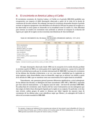 Capítulo I                                                                                 Cambio estructural para el desarrollo




A. El crecimiento en América Latina y el Caribe
El crecimiento económico de América Latina y el Caribe en el período 2003-2010 posibilitó una
recuperación con respecto al débil desempeño observado a partir de la crisis de la deuda de
comienzos de los años ochenta. Sin embargo, las tasas de crecimiento alcanzadas durante el período
reciente no lograron equipararse a las obtenidas en la década de 1970 por los países de la región ni a
las observadas en otros países en desarrollo en la actualidad (véase el cuadro I.1). Esta dificultad
para retomar un sendero de crecimiento más acelerado se advierte al comparar la evolución del
ingreso per cápita de la región con las economías más dinámicas de Asia meridional1.

                                              Cuadro I.1
          TASAS DE CRECIMIENTO DEL PIB ANUAL POR REGIONES (PROMEDIOS SIMPLES), 1971-2010
                                           (En porcentajes)

                                                  1971-1980           1981-1990         1991-2000            2001-2010
    África subsahariana                               3,7                1,9                2,3                  5,2
    América del Norte                                 3,3                4,4                3,4                  2,1
    América Latina y el Caribe                        5,7                1,3                3,2                  3,8
    Asia oriental y el Pacífico                       4,8                4,7                3,1                  4,2
    Asia meridional                                   3,0                5,4                5,2                  7,5
    Europa y Asia central                             3,2                2,4                1,9                  2,0
    Oriente Medio y África septentrional              8,6                1,8                4,1                  4,8
    Países árabes                                       ...              1,5                3,9                  4,9
    Mundo                                             3,9                3,5                2,9                  3,0
Fuente: Comisión Económica para América Latina y el Caribe (CEPAL).



       El mejor desempeño observado desde 1990 (con la excepción de la media década perdida)
se acentuó a partir de 2003 y en varios países de la región logró sostenerse, a pesar de la caída del
nivel de actividad provocada por la recesión internacional de 2008-2009. Las tasas de crecimiento
de las últimas dos décadas evidenciaron, a su vez, una mayor volatilidad que la registrada en
otras regiones, tanto desarrolladas como en desarrollo, rasgo que se advierte con nitidez a partir
de la década de 1980 y que se mantiene como una característica de la región hasta la actualidad.
       Naturalmente, este panorama general presenta diferencias significativas a nivel subregional.
En las últimas dos décadas, se distinguen dos fases ascendentes (1991-1997 y 2003-2011), separadas
por cinco años de estancamiento —y en algunos casos de caída— del nivel de actividad (1998-2002).
En ambas fases de crecimiento, tanto América del Sur como Centroamérica son las subregiones que
dan origen al relativo buen desempeño logrado por la región en su conjunto. En particular, en la fase
más reciente, ambos grupos de países se destacan por haber logrado las mayores tasas de
crecimiento de los últimos años y por sobrellevar mejor que México y la subregión del Caribe el
efecto de la recesión mundial de 2008-2009.




1     Por ejemplo, el ingreso por habitante de las economías más exitosas de Asia oriental, como la República de Corea y la
      provincia china de Taiwán, que en 1950 era inferior al de muchos países del África subsahariana, ya en la década de
      1980 superaba al promedio de los países de América Latina y el Caribe.



                                                                                                                            23
 