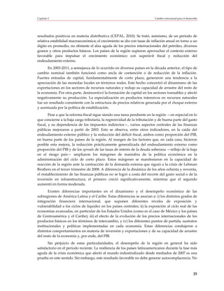 Capítulo I                                                                 Cambio estructural para el desarrollo




resultados positivos en materia distributiva (CEPAL, 2010). Se trató, asimismo, de un período de
relativa estabilidad macroeconómica; el crecimiento se dio con tasas de inflación anual en torno a un
dígito en promedio, no obstante el alza aguda de los precios internacionales del petróleo, diversos
granos y otros productos básicos. Los países de la región supieron aprovechar el contexto externo
favorable para impulsar el crecimiento económico con superávit fiscal y reducción del
endeudamiento externo.
       En 2003-2011, a semejanza de lo ocurrido en diversos países en la década anterior, el tipo de
cambio nominal también funcionó como ancla de contención o de reducción de la inflación.
Fuertes entradas de capital, fundamentalmente de corto plazo, generaron una tendencia a la
apreciación de las monedas locales en términos reales. Este hecho concentró el dinamismo de las
exportaciones en los sectores de recursos naturales y redujo su capacidad de arrastre del resto de
la economía. Por otra parte, desincentivó la formación de capital en los sectores transables y afectó
negativamente su producción. La especialización en productos intensivos en recursos naturales
fue un resultado consistente con la estructura de precios relativos generada por el choque externo
y acentuada por la política de estabilización.
        Pese a que la reforma fiscal sigue siendo una tarea pendiente en la región —en especial en lo
que concierne a la baja carga tributaria, la regresividad de la tributación y de buena parte del gasto
fiscal, y su dependencia de los impuestos indirectos—, varios aspectos centrales de las finanzas
públicas mejoraron a partir de 2003. Esto se observa, entre otros indicadores, en la caída del
endeudamiento externo público y la reducción del déficit fiscal, ambos como proporción del PIB,
en buena parte de los países de la región. Al margen de los factores que, en cada caso, hicieron
posible esta mejora, la reducción prácticamente generalizada del endeudamiento externo como
proporción del PIB y de los spreads de las tasas de interés de la deuda soberana —reflejo de la baja
en el riesgo país— ampliaron los márgenes de maniobra de la política económica en la
administración del ciclo de corto plazo. Estos márgenes se manifestaron en la capacidad de
reacción de la región ante la contracción de la demanda externa que siguió a la crisis de Lehman
Brothers en el tercer trimestre de 2008. A diferencia de la dinámica de los años ochenta y noventa,
el restablecimiento de las finanzas públicas no se logró a costa del recorte del gasto social o de la
inversión en infraestructura; el primero creció significativamente, mientras que el segundo
aumentó en forma moderada.
       Existen diferencias importantes en el dinamismo y el desempeño económico de las
subregiones de América Latina y el Caribe. Estas diferencias se asocian a: i) los distintos grados de
integración financiera internacional, que suponen diferentes niveles de exposición y
vulnerabilidad a los ciclos de liquidez en los países centrales; ii) la exposición al ciclo real de las
economías avanzadas, en particular de los Estados Unidos (como es el caso de México y los países
de Centroamérica y el Caribe); iii) el efecto de la evolución de los precios internacionales de los
productos básicos en los términos de intercambio, y iv) los diferentes puntos de partida, sustratos
institucionales y políticas implementadas en cada economía. Estas diferencias condujeron a
distintos comportamientos en materia de inversión y exportaciones y de su capacidad de arrastre
del resto de la economía y, por ende, del PIB.
       Sin perjuicio de estas particularidades, el desempeño de la región en general ha sido
satisfactorio en el período reciente. La resiliencia de los países latinoamericanos durante la fase más
aguda de la crisis económica que afectó al mundo industrializado desde mediados de 2007 es una
prueba en este sentido. Sin embargo, este resultado favorable no debe generar autocomplacencia. No



                                                                                                            25
 
