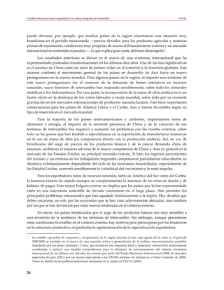 Cambio estructural para la igualdad: Una visión integrada del desarrollo                                            CEPAL




puede obviarse, por ejemplo, que muchos países de la región encontraron una situación muy
beneficiosa en el período mencionado —precios elevados para los productos agrícolas y materias
primas de exportación, condiciones muy propicias de acceso al financiamiento externo y un mercado
internacional en sostenida expansión—, lo que explica gran parte del buen desempeño2.
       Los resultados anteriores se dieron en el marco de una economía internacional que ha
experimentado profundas transformaciones en los últimos diez años. Una de las más significativas
es el ascenso de China como un actor de primer orden en el comercio y la inversión globales. Este
ascenso confirma el movimiento general de los países en desarrollo de Asia hacia un nuevo
protagonismo en la escena mundial. Para algunos países de la región, el impacto más evidente de
este nuevo protagonismo fue el aumento de la demanda de bienes intensivos en recursos
naturales, cuyos términos de intercambio han mejorado sensiblemente, sobre todo los minerales
metálicos y los hidrocarburos. Por otra parte, la incorporación de la mano de obra asiática tuvo un
fuerte efecto en la dinámica de los costos laborales a escala mundial, sobre todo por su creciente
gravitación en los mercados internacionales de productos manufacturados. Esto tiene importantes
consecuencias para los países de América Latina y el Caribe, más o menos favorables según su
tipo de inserción en el mercado mundial.
       Para la mayoría de los países centroamericanos y caribeños, importadores netos de
alimentos y energía, el impacto de la creciente presencia de China y de la variación de sus
términos de intercambio fue negativo y aumentó los problemas con las cuentas externas, sobre
todo en los países que han tendido a especializarse en la exportación de manufacturas intensivas
en el uso de mano de obra (en competencia directa con la producción asiática). Así, en vez de
beneficiarse del auge de precios de los productos básicos y de la mayor demanda china de
insumos, recibieron el impacto adverso de la mayor competencia de China y Asia en general en el
mercado de los Estados Unidos, su principal mercado externo. Si bien los ingresos provenientes
del turismo y las remesas de los trabajadores migrantes compensaron parcialmente estos efectos, su
dinámica extremadamente dependiente del ciclo de las economías desarrolladas, especialmente de
los Estados Unidos, aumentó sensiblemente la volatilidad del crecimiento y le restó impulso.
       Para los exportadores netos de recursos naturales, tanto de América del Sur como del Caribe,
la bonanza externa ha alejado (aunque no completamente) la amenaza de las crisis de deuda y de
balanza de pagos. Esta mayor holgura externa no implica que los países que la han experimentado
estén en una trayectoria sostenible de elevado crecimiento en el largo plazo. Aún persisten los
principales problemas estructurales que han aquejado históricamente a la región. Hay desafíos que
deben encararse, no solo por las economías que se han visto adversamente afectadas, sino también
por las que se han favorecido por estas nuevas tendencias en el contexto externo.
       En efecto, los países beneficiados por el auge de los productos básicos son muy sensibles a
una reversión de la tendencia de los términos de intercambio. Sin embargo, aunque persistieran
estas condiciones favorables en el contexto externo, hay motivos para preocuparse por las tendencias
en la estructura productiva, en particular la reprimarización de la especialización exportadora.

2    La notable capacidad de respuesta y recuperación de la región durante la fase más aguda de la crisis en el período
     2008-2009 se produjo en el marco de una reacción activa y generalizada de la política macroeconómica mundial,
     impulsada por los países centrales y China, que involucró una respuesta fiscal y monetaria contracíclica relativamente
     coordinada, e incluyó una medida extraordinaria para la dinámica de funcionamiento del sistema monetario
     internacional de las últimas tres décadas (la emisión por parte del Fondo Monetario Internacional (FMI) de derechos
     especiales de giro (DEG) por un monto equivalente a los 250.000 millones de dólares en el tercer trimestre de 2009).
     Véase un detalle de las políticas anticíclicas adoptadas en la región en CEPAL (2009).


26
 