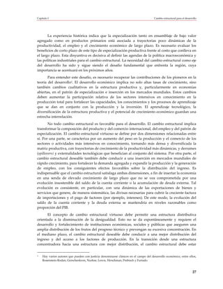 Capítulo I                                                                            Cambio estructural para el desarrollo




       La experiencia histórica indica que la especialización tanto en ensamblaje de bajo valor
agregado como en productos primarios está asociada a trayectorias poco dinámicas de la
productividad, el empleo y el crecimiento económico de largo plazo. Es necesario evaluar los
beneficios de corto plazo de este tipo de especialización productiva frente al costo que conlleva en
el largo plazo. Esta disyuntiva es decisiva al definir las agendas de la política macroeconómica y
las políticas industriales para el cambio estructural. La necesidad del cambio estructural como eje
del desarrollo ha sido y sigue siendo el desafío fundamental que enfrenta la región, cuya
importancia se acentuará en los próximos años.
       Para entender este desafío, es necesario recuperar las contribuciones de los pioneros en la
teoría del desarrollo3. El desarrollo económico implica no solo altas tasas de crecimiento, sino
también cambios cualitativos en la estructura productiva y, particularmente en economías
abiertas, en el patrón de especialización e inserción en los mercados mundiales. Estos cambios
deben aumentar la participación relativa de los sectores intensivos en conocimiento en la
producción total para fortalecer las capacidades, los conocimientos y los procesos de aprendizaje
que se dan en conjunto con la producción y la inversión. El aprendizaje tecnológico, la
diversificación de la estructura productiva y el potencial de crecimiento económico guardan una
estrecha interrelación.
        No todo cambio estructural es favorable para el desarrollo. El cambio estructural implica
transformar la composición del producto y del comercio internacional, del empleo y del patrón de
especialización. El cambio estructural virtuoso se define por dos dimensiones relacionadas entre
sí. Por una parte, se caracteriza por un aumento del peso en la producción y el comercio de los
sectores o actividades más intensivos en conocimiento, tornando más densa y diversificada la
matriz productiva, con trayectorias de crecimiento de la productividad más dinámicas, y derrames
(spillovers) y externalidades tecnológicas que benefician al conjunto del sistema. Por otra parte, el
cambio estructural deseable también debe conducir a una inserción en mercados mundiales de
rápido crecimiento, para fortalecer la demanda agregada y expandir la producción y la generación
de empleo, con los consiguientes efectos favorables sobre la distribución del ingreso. Es
indispensable que el cambio estructural satisfaga ambas dimensiones, a fin de insertar la economía
en una senda de elevado crecimiento de largo plazo que no se vea comprometida por una
evolución insostenible del saldo de la cuenta corriente o la acumulación de deuda externa. Tal
evolución es consistente, en particular, con una dinámica de las exportaciones de bienes y
servicios que genere, de manera sistemática, las divisas necesarias para cubrir la creciente factura
de importaciones y el pago de factores (por ejemplo, intereses). De este modo, la evolución del
saldo de la cuenta corriente y la deuda externa se mantendría en niveles razonables como
proporción del PIB.
      El concepto de cambio estructural virtuoso debe permitir una estructura distributiva
orientada a la disminución de la desigualdad. Esto no se da espontáneamente y requiere el
desarrollo y fortalecimiento de instituciones económicas, sociales y públicas que aseguren una
amplia distribución de los frutos del progreso técnico y prevengan su excesiva concentración. En
el mediano plazo, el cambio estructural deseable debe conducir a una mejor distribución del
ingreso y del acceso a los factores de producción. En la transición desde una estructura
concentradora hacia una estructura con mejor distribución, el cambio estructural debe estar


3   Hay varios autores que pueden con justicia denominarse clásicos en el campo del desarrollo económico, entre ellos,
    Rosenstein-Rodan, Gerschenkron, Nurkse, Lewis, Hirschman, Prebisch y Furtado.



                                                                                                                       27
 